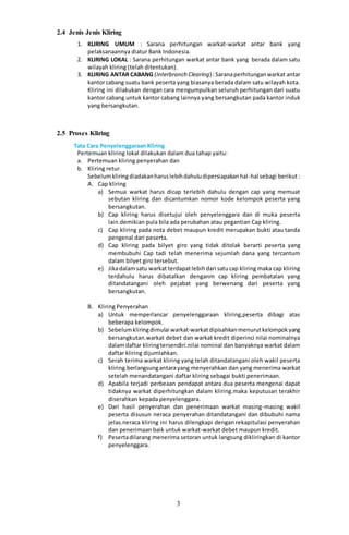 3
2.4 Jenis Jenis Kliring
1. KLIRING UMUM : Sarana perhitungan warkat-warkat antar bank yang
pelaksanaannya diatur Bank Indonesia.
2. KLIRING LOKAL : Sarana perhitungan warkat antar bank yang berada dalam satu
wilayah kliring (telah ditentukan).
3. KLIRING ANTAR CABANG (Interbranch Clearing) :Saranaperhitunganwarkat antar
kantorcabang suatu bank peserta yang biasanya berada dalam satu wilayah kota.
Kliring ini dilakukan dengan cara mengumpulkan seluruh perhitungan dari suatu
kantor cabang untuk kantor cabang lainnya yang bersangkutan pada kantor induk
yang bersangkutan.
2.5 Proses Kliring
Tata Cara Penyelenggaraan Kliring
Pertemuan kliring lokal dilakukan dalam dua tahap yaitu:
a. Pertemuan kliring penyerahan dan
b. Kliring retur.
Sebelumkliringdiadakanharuslebihdahuludipersiapakanhal-hal sebagi berikut :
A. Cap kliring
a) Semua warkat harus dicap terlebih dahulu dengan cap yang memuat
sebutan kliring dan dicantumkan nomor kode kelompok peserta yang
bersangkutan.
b) Cap kliring harus disetujui oleh penyelenggara dan di muka peserta
lain.demikian pula bila ada perubahan atau pegantian Cap kliring.
c) Cap kliring pada nota debet maupun kredit merupakan bukti atau tanda
pengenal dari peserta.
d) Cap kliring pada bilyet giro yang tidak ditolak berarti peserta yang
membubuhi Cap tadi telah menerima sejumlah dana yang tercantum
dalam bilyet giro tersebut.
e) Jikadalamsatu warkat terdapatlebihdari satucap kliring maka cap kliring
terdahulu harus dibatalkan denganm cap kliring pembatalan yang
ditandatangani oleh pejabat yang berwenang dari peserta yang
bersangkutan.
B. Kliring Penyerahan
a) Untuk memperlancar penyelenggaraan kliring,peserta dibagi atas
beberapa kelompok.
b) Sebelumkliringdimulai warkat-warkatdipisahkanmenurutkelompokyang
bersangkutan.warkat debet dan warkat kredit diperinci nilai nominalnya
dalamdaftar kliringtersendiri.nilai nominal dan banyaknya warkat dalam
daftar kliring dijumlahkan.
c) Serah terima warkat kliring yang telah ditandatangani oleh wakil peserta
kliring.berlangsungantarayang menyerahkan dan yang menerima warkat
setelah menandatangani daftar kliring sebagai bukti penerimaan.
d) Apabila terjadi perbeaan pendapat antara dua peserta mengenai dapat
tidaknya warkat diperhitungkan dalam kliring.maka keputusan terakhir
diserahkan kepada penyelenggara.
e) Dari hasil penyerahan dan penerimaan warkat masing-masing wakil
peserta disusun neraca penyerahan ditandatangani dan dibubuhi nama
jelas.neraca kliring ini harus dilengkapi dengan rekapitulasi penyerahan
dan penerimaan baik untuk warkat-warkat debet maupun kredit.
f) Pesertadilarang menerima setoran untuk langsung dikliringkan di kantor
penyelenggara.
 