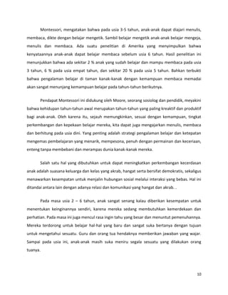 10
Montessori, mengatakan bahwa pada usia 3-5 tahun, anak-anak dapat diajari menulis,
membaca, dikte dengan belajar mengetik. Sambil belajar mengetik anak-anak belajar mengeja,
menulis dan membaca. Ada suatu penelitian di Amerika yang menyimpulkan bahwa
kenyataannya anak-anak dapat belajar membaca sebelum usia 6 tahun. Hasil penelitian ini
menunjukkan bahwa ada sekitar 2 % anak yang sudah belajar dan mampu membaca pada usia
3 tahun, 6 % pada usia empat tahun, dan sekitar 20 % pada usia 5 tahun. Bahkan terbukti
bahwa pengalaman belajar di taman kanak-kanak dengan kemampuan membaca memadai
akan sangat menunjang kemampuan belajar pada tahun-tahun berikutnya.
Pendapat Montessori ini didukung oleh Moore, seorang sosiolog dan pendidik, meyakini
bahwa kehidupan tahun-tahun awal merupakan tahun-tahun yang paling kreaktif dan produktif
bagi anak-anak. Oleh karena itu, sejauh memungkinkan, sesuai dengan kemampuan, tingkat
perkembangan dan kepekaan belajar mereka, kita dapat juga mengajarkan menulis, membaca
dan berhitung pada usia dini. Yang penting adalah strategi pengalaman belajar dan ketepatan
mengemas pembelajaran yang menarik, mempesona, penuh dengan permainan dan keceriaan,
enteng tanpa membebani dan merampas dunia kanak-kanak mereka.
Salah satu hal yang dibutuhkan untuk dapat meningkatkan perkembangan kecerdasan
anak adalah suasana keluarga dan kelas yang akrab, hangat serta bersifat demokratis, sekaligus
menawarkan kesempatan untuk menjalin hubungan sosial melalui interaksi yang bebas. Hal ini
ditandai antara lain dengan adanya relasi dan komunikasi yang hangat dan akrab. .
Pada masa usia 2 – 6 tahun, anak sangat senang kalau diberikan kesempatan untuk
menentukan keinginannya sendiri, karena mereka sedang membutuhkan kemerdekaan dan
perhatian. Pada masa ini juga mencul rasa ingin tahu yang besar dan menuntut pemenuhannya.
Mereka terdorong untuk belajar hal-hal yang baru dan sangat suka bertanya dengan tujuan
untuk mengetahui sesuatu. Guru dan orang tua hendaknya memberikan jawaban yang wajar.
Sampai pada usia ini, anak-anak masih suka meniru segala sesuatu yang dilakukan orang
tuanya.
 