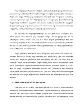 11
Perlu diingat juga bahwa minat anak pada sesuatu itu tidak berlangsung lama, karena itu
guru dan orang tua harus pandai menciptakan kegiatan yang bervariasi dan tidak menerapkan
disiplin kaku dengan rutinitas yang membosankan. Anak pada masa ini juga akan berkembang
kecerdasannya dengan cepat kalau diberi penghargaan dan pujian yang disertai kasih sayang,
dengan tetap memberikan pengertian kalau mereka melakukan kesalahan atau kegagalan.
Dengan kasih sayang yang diterima, anak-anak akan berkembang emosi dan intelektualnya,
yang penting adalah pemberian pujian dan penghargaan secara wajar.
Untuk memfasilatasi tingkat perkembangan fisik anak, pada taman kanak-kanak perlu
dibuat adanya arena bermain yang dilengkapi dengan alat-alat peraga dan alat-alat
keterampilan lainnya, karena pada usia 2- 6 tahun tingkat perkembangan fisik anak
berkembang sangat cepat, dan pada umur tersebut anak-anak perlu dikenalkan dengan fasilitas
dan alat-alat untuk bermain, guna lebih memacu perkembangan fisik sekaligus perkembangan
psikis anak terutama untuk kecerdasan.
Banyak penelitian menyatakan bahwa orang-orang yang cerdas dan berhasil pada
umumnya berasal dari keluarga yang demokratis, suka melakukan uji coba, suka menyelidiki
sesuatu, suka berpergian (menjelajah alam dan tempat), dan aktif, tak pernh diam dan
berpangku tangan. Ingat keterampilan tangan adalah jendela menuju pengetahuan. Dalam
proses pembelajaran yang memberikan kesempatan kepada anak untuk melakukan uji coba
(trial and error), mangadakan penyelidikan bersama-sama, menyaksikan dan menyentuh
sesuatu objek, mengalami dan melakukan sesuatu , anak-anak akan jauh lebih mudah mengerti
dan mencapai hasil belajar dengan mampu memanfaatkan atau menerapkan apa yang telah
dipelajari.
D. PERAN GURU DALAM METODE MONTESORRI
Pada masa usia 2 – 6 tahun, anak sangat senang kalau diberikan kesempatan untuk
menentukan keinginannya sendiri, karena mereka sedang membutuhkan kemerdekaan dan
perhatian. Pada masa ini juga mencul rasa ingin tahu yang besar dan menuntut pemenuhannya.
Mereka terdorong untuk belajar hal-hal yang baru dan sangat suka bertanya dengan tujuan
 