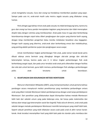 12
untuk mengetahui sesuatu. Guru dan orang tua hendaknya memberikan jawaban yang wajar.
Sampai pada usia ini, anak-anak masih suka meniru segala sesuatu yang dilakukan orang
tuanya.
Perlu diingat juga bahwa minat anak pada sesuatu itu tidak berlangsung lama, karena itu
guru dan orang tua harus pandai menciptakan kegiatan yang bervariasi dan tidak menerapkan
disiplin kaku dengan rutinitas yang membosankan. Anak pada masa ini juga akan berkembang
kecerdasannya dengan cepat kalau diberi penghargaan dan pujian yang disertai kasih sayang,
dengan tetap memberikan pengertian kalau mereka melakukan kesalahan atau kegagalan.
Dengan kasih sayang yang diterima, anak-anak akan berkembang emosi dan intelektualnya,
yang penting adalah pemberian pujian dan penghargaan secara wajar.
Untuk memfasilatasi tingkat perkembangan fisik anak, pada taman kanak-kanak perlu
dibuat adanya arena bermain yang dilengkapi dengan alat-alat peraga dan alat-alat
keterampilan lainnya, karena pada usia 2- 6 tahun tingkat perkembangan fisik anak
berkembang sangat cepat, dan pada umur tersebut anak-anak perlu dikenalkan dengan fasilitas
dan alat-alat untuk bermain, guna lebih memacu perkembangan fisik sekaligus perkembangan
psikis anak terutama untuk kecerdasan.
E. KEUNTUNGAN DAN KEKURANGAN METODE MONTESSORI
Menurut Lillard dalam Wikipedia (2007), yang mempresentasikan untuk pertama kalinya
pandangan secara menyeluruh melalui penelitiannya yang membahas perbandingan antara
anak yang diberi metode Montessori dalam pembelajarannya dengan anak tanpa pembelejaran
Montessori. Dari penelitian yang dilaksanakan dapat disimpulkan bahwa metode Montessori
lebih baik dari sekolah umum yang pada beberapa area, tak hanya pada matematika dan
bahasa akan tetapi juga keterampilan social dan kognitif. Pada seluruh dimensi, anak-anak pada
sekolah dengan metode pembelajaran Montessori memiliki kemampuan yang relatif lebih baik.
Seperti sebuah penelitian yang telah dilakukan secara acak pada anak di akhir taman kanak-
kanak. Anak tersebut menampilkan hasil yang lebih baik pada tes standar yaitu membaca dan
 