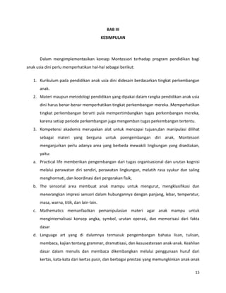 15
BAB III
KESIMPULAN
Dalam mengimplementasikan konsep Montessori terhadap program pendidikan bagi
anak usia dini perlu memperhatikan hal-hal sebagai berikut:
1. Kurikulum pada pendidikan anak usia dini didesain berdasarkan tingkat perkembangan
anak.
2. Materi maupun metodologi pendidikan yang dipakai dalam rangka pendidikan anak usia
dini harus benar-benar memperhatikan tingkat perkembangan mereka. Memperhatikan
tingkat perkembangan berarti pula mempertimbangkan tugas perkembangan mereka,
karena setiap periode perkembangan juga mengemban tugas perkembangan tertentu.
3. Kompetensi akademis merupakan alat untuk mencapai tujuan,dan manipulasi dilihat
sebagai materi yang berguna untuk poengembangan diri anak, Montessori
menganjurkan perlu adanya area yang berbeda mewakili lingkungan yang disediakan,
yaitu:
a. Practical life memberikan pengembangan dari tugas organisasional dan urutan kognisi
melalui perawatan diri sendiri, perawatan lingkungan, melatih rasa syukur dan saling
menghormati, dan koordinasi dari pergerakan fisik,
b. The sensorial area membuat anak mampu untuk mengurut, mengklasifikasi dan
menerangkan impresi sensori dalam hubungannya dengan panjang, lebar, temperatur,
masa, warna, titik, dan lain-lain.
c. Mathematics memanfaatkan pemanipulasian materi agar anak mampu untuk
menginternalisasi konsep angka, symbol, urutan operasi, dan memorisasi dari fakta
dasar
d. Language art yang di dalamnya termasuk pengembangan bahasa lisan, tulisan,
membaca, kajian tentang grammar, dramatisasi, dan kesusesteraan anak-anak. Keahlian
dasar dalam menulis dan membaca dikembangkan melalui penggunaan huruf dari
kertas, kata-kata dari kertas pasir, dan berbagai prestasi yang memungkinkan anak-anak
 