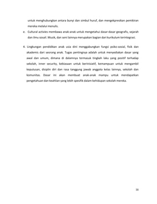 16
untuk menghubungkan antara bunyi dan simbul huruf, dan mengekpresikan pemikiran
mereka melalui menulis.
e. Cultural activies membawa anak-anak untuk mengetahui dasar-dasar geografis, sejarah
dan ilmu sosail. Musik, dan seni lainnya merupakan bagian dari kurikulum terintegrasi.
4. Lingkungan pendidikan anak usia dini menggabungkan fungsi psiko-sosial, fisik dan
akademis dari seorang anak. Tugas pentingnya adalah untuk menyediakan dasar yang
awal dan umum, dimana di dalamnya termasuk tingkah laku yang positif terhadap
sekolah, inner security, kebiasaan untuk berinisiatif, kemampuan untuk mengambil
keputusan, disiplin diri dan rasa tanggung jawab anggota kelas lainnya, sekolah dan
komunitas. Dasar ini akan membuat anak-anak mampu untuk mendapatkan
pengetahuan dan keahlian yang lebih spesifik dalam kehidupan sekolah mereka.
 