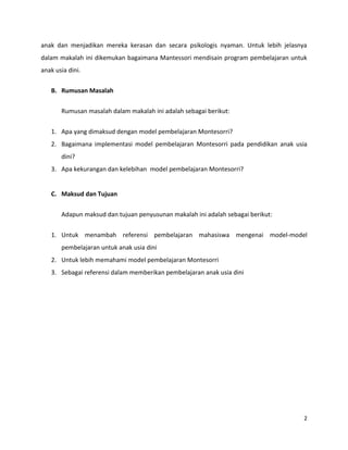 2
anak dan menjadikan mereka kerasan dan secara psikologis nyaman. Untuk lebih jelasnya
dalam makalah ini dikemukan bagaimana Mantessori mendisain program pembelajaran untuk
anak usia dini.
B. Rumusan Masalah
Rumusan masalah dalam makalah ini adalah sebagai berikut:
1. Apa yang dimaksud dengan model pembelajaran Montesorri?
2. Bagaimana implementasi model pembelajaran Montesorri pada pendidikan anak usia
dini?
3. Apa kekurangan dan kelebihan model pembelajaran Montesorri?
C. Maksud dan Tujuan
Adapun maksud dan tujuan penyusunan makalah ini adalah sebagai berikut:
1. Untuk menambah referensi pembelajaran mahasiswa mengenai model-model
pembelajaran untuk anak usia dini
2. Untuk lebih memahami model pembelajaran Montesorri
3. Sebagai referensi dalam memberikan pembelajaran anak usia dini
 