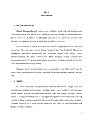 3
BAB II
PEMBAHASAN
A. METODE MONTESSORI
Metode Montessori adalah suatu metode pendidikan untuk anak-anak, berdasar pada
teori perkembangan anak dari Dr. Maria Montessori, seorang pendidik dari Italia di akhir abad
19 dan awal abad 20. Metode ini diterapkan terutama di pra-sekolah dan sekolah dasar,
walaupun ada juga penerapannya sampai jenjang pendidikan menengah.
Ciri dari metode ini adalah penekanan pada aktivitas pengarahan diri pada anak dan
pengamatan klinis dari guru (sering disebut "direktur" atau "pembimbing"). Metode ini
menekankan pentingnya penyesuaian dari lingkungan belajar anak dengan tingkat
perkembangannya, dan peran aktivitas fisik dalam menyerap konsep akademis dan
keterampilan praktik. Ciri lainnya adalah adanya penggunaan peralatan otodidak (koreksi diri)
untuk memperkenalkan berbagai konsep.
Walaupun banyak sekolah-sekolah yang menggunakan nama "Montessori," kata itu
sendiri bukan merupakan merk dagang, juga tidak dihubungkan dengan organisasi tertentu
saja.
B. SEJARAH
Dr. Maria Montessori mengembangkan "Metode Montessori" sebagai hasil dari
penelitiannya terhadap perkembangan intelektual anak yang mengalami keterbelakangan
mental. Dengan berdasar hasil kerja dokter Perancis, Jean Marc Gaspard Itard dan Edouard
Seguin, ia berupaya membangun suatu lingkungan untuk penelitian ilmiah terhadap anak yang
memiliki berbagai ketidakmampuan fisik dan mental. Mengikuti keberhasilan dalam perlakuan
terhadap anak-anak ini, ia mulai meneliti penerapan dari teknik ini pada pendidikan anak
dengan kecerdasan rata-rata.
 