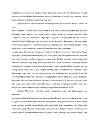 5
mengarahkannya tanpa ikut campur dengan keinginan alami anak untuk belajar dan menjadi
mandiri. Setiap anak akan belajar dengan aktivitas pribadinya dan belajar untuk mengerti sesuai
dengan kebutuhan dan kemampuannya yang unik.
Segala suatu di kelas Montessori mempunyai manfaat dan tujuan khusus. Semua hal
yang
telah disiapkan ini dapat dilihat dan disentuh oleh anak. Semua perabotan dan peralatan
diciptakan dalam ukuran kecil sesuai dengan ukuran anak dan mudah dijangkau. Kelas
Montessori yang baik mempunyai lingkungan yang sibuk dan produktif dimana keceriaan
timbul. Di dalam lingkungan yang diciptakan secara khusus ini kebebasan, tanggung jawab,
perkembangan social dan intelektual anak secara spontan akan berkembang. Sebagai contoh
dalam suatu ruang kelas disana ada miniatur sebuah jalan raya, serta segala
sesuatu yang berhubungan dengannya, seperti kendaraan bermotor, polisi serta lampu
trafficlight, dalam proses pembelajaran anak dihadapkan pada sebuah kasus dimana pada saat
akan menyeberang mereka menjumpai seorang cacat dengan memakai sebuah kruk untuk
membantu berjalan, apa yang meski dilakukan anak untuk membantu seseorang tersebut
menyeberang? Jawabannya ditentukan oleh anak itu sendiri, akan tetapi bila ada suatu hal yang
kurang sesuai maka peran guru sangat penting untuk memberikan masukannya. Dapat
digambarkan juga salah satu bentuk permainan yang dilakukan oleh anak-anak dengan alat
yaitu hullahop (simpai), nama permainan tersebut adalah sistem tata surya, dengan bimbingan
dan narasi dari guru anak membuat lingkaran kemudian guru akan bercerita tentang system
tata surya, pada suatu cerita anak diharapkan untuk bisa melakukan gerakan rotasi yaitu
dengan cara memutarkan hullahop pada pinggangnya (Missbarbara.net, 2007).
Sekolah Montessori berusaha untuk mengajarkan anak rasa kekeluargaan dan
membantu
mereka untuk hidup berdampingan dengan orang lain. Dengan membentuk ikatan antara orang
tua, guru dan anak, Montessori berusaha menciptakan lingkungan dimana anak dapat belajar
untuk berdikari, menjadi bagian keluarga sehingga mereka dapat menyayangi yang lebih muda,
belajar dari yang lebih tua, mempercayai orang lain dan belajar menjadi asertif bukannya
agresif. Sekolah Montessori berbeda bukan karena materi pelajaran yang dipakai di kelas saja.
 