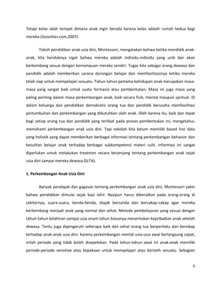 6
Tetapi kelas ialah tempat dimana anak ingin berada karena kelas adalah rumah kedua bagi
mereka (Geocities.com,2007).
Tokoh pendidikan anak usia dini, Montessori, mengatakan bahwa ketika mendidik anak-
anak, kita hendaknya ingat bahwa mereka adalah individu-individu yang unik dan akan
berkembang sesuai dengan kemampuan mereka sendiri. Tugas kita sebagai orang dewasa dan
pendidik adalah memberikan sarana dorongan belajar dan memfasilitasinya ketika mereka
telah siap untuk mempelajari sesuatu. Tahun-tahun pertama kehidupan anak merupakan masa-
masa yang sangat baik untuk suatu formasio atau pembentukan. Masa ini juga masa yang
paling penting dalam masa perkembangan anak, baik secara fisik, mental maupun spritual. Di
dalam keluarga dan pendidikan demokratis orang tua dan pendidik berusaha memfasilitasi
pertumbuhan dan perkembangan yang dibutuhkan oleh anak. Oleh karena itu, baik dan tepat
bagi setiap orang tua dan pendidik yang terlibat pada proses pembentukan ini, mengetahui,
memahami perkembangan anak usia dini. Tapi sekolah kita belum memiliki based line data
yang holistik yang dapat memberikan berbagai informasi tentang perkembangan behavior dan
kesulitan belajar anak terhadap berbagai subkompetensi materi sulit. Informasi ini sangat
diperlukan untuk melakukan treatmen secara berjenjang tentang perkembangan anak sejak
usia dini sampai mereka dewasa (SLTA).
1. Perkembangan Anak Usia Dini
Banyak pendapat dan gagasan tentang perkembangan anak usia dini, Montessori yakin
bahwa pendidikan dimulai sejak bayi lahir. Bayipun harus dikenalkan pada orang-orang di
sekitarnya, suara-suara, benda-benda, diajak bercanda dan bercakap-cakap agar mereka
berkembang menjadi anak yang normal dan sehat. Metode pembelajaran yang sesuai dengan
tahun-tahun kelahiran sampai usia enam tahun biasanya menentukan kepribadian anak setelah
dewasa. Tentu juga dipengaruhi seberapa baik dan sehat orang tua berperilaku dan bersikap
terhadap anak-anak usia dini. Karena perkembangan mental usia-usia awal berlangsung cepat,
inilah periode yang tidak boleh disepelekan. Pada tahun-tahun awal ini anak-anak memiliki
periode-periode sensitive atau kepekaan untuk mempelajari atau berlatih sesuatu. Sebagian
 