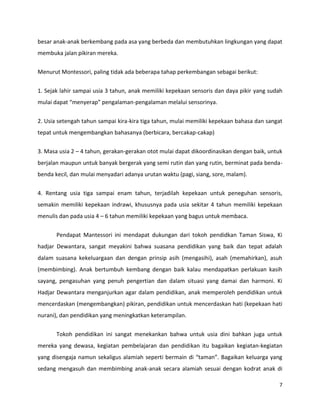 7
besar anak-anak berkembang pada asa yang berbeda dan membutuhkan lingkungan yang dapat
membuka jalan pikiran mereka.
Menurut Montessori, paling tidak ada beberapa tahap perkembangan sebagai berikut:
1. Sejak lahir sampai usia 3 tahun, anak memiliki kepekaan sensoris dan daya pikir yang sudah
mulai dapat “menyerap” pengalaman-pengalaman melalui sensorinya.
2. Usia setengah tahun sampai kira-kira tiga tahun, mulai memiliki kepekaan bahasa dan sangat
tepat untuk mengembangkan bahasanya (berbicara, bercakap-cakap)
3. Masa usia 2 – 4 tahun, gerakan-gerakan otot mulai dapat dikoordinasikan dengan baik, untuk
berjalan maupun untuk banyak bergerak yang semi rutin dan yang rutin, berminat pada benda-
benda kecil, dan mulai menyadari adanya urutan waktu (pagi, siang, sore, malam).
4. Rentang usia tiga sampai enam tahun, terjadilah kepekaan untuk peneguhan sensoris,
semakin memiliki kepekaan indrawi, khususnya pada usia sekitar 4 tahun memiliki kepekaan
menulis dan pada usia 4 – 6 tahun memiliki kepekaan yang bagus untuk membaca.
Pendapat Mantessori ini mendapat dukungan dari tokoh pendidkan Taman Siswa, Ki
hadjar Dewantara, sangat meyakini bahwa suasana pendidikan yang baik dan tepat adalah
dalam suasana kekeluargaan dan dengan prinsip asih (mengasihi), asah (memahirkan), asuh
(membimbing). Anak bertumbuh kembang dengan baik kalau mendapatkan perlakuan kasih
sayang, pengasuhan yang penuh pengertian dan dalam situasi yang damai dan harmoni. Ki
Hadjar Dewantara menganjurkan agar dalam pendidikan, anak memperoleh pendidikan untuk
mencerdaskan (mengembangkan) pikiran, pendidikan untuk mencerdaskan hati (kepekaan hati
nurani), dan pendidikan yang meningkatkan keterampilan.
Tokoh pendidikan ini sangat menekankan bahwa untuk usia dini bahkan juga untuk
mereka yang dewasa, kegiatan pembelajaran dan pendidikan itu bagaikan kegiatan-kegiatan
yang disengaja namun sekaligus alamiah seperti bermain di “taman”. Bagaikan keluarga yang
sedang mengasuh dan membimbing anak-anak secara alamiah sesuai dengan kodrat anak di
 