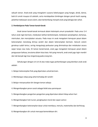 8
sebuah taman. Anak-anak yang mengalami suasana kekeluargaan yang hangat, akrab, damai,
baik di rumah maupun di sekolah, serta mendapatkan bimbingan dengan penuh kasih sayang,
pelatihan kebiasaan secara alami, akan berkembang menjadi anak yang bahagia dan sehat.
2. Pembelajaran Pada Taman kanak-Kanak
Anak taman kanak-kanak termasuk dalam kelompok umum prasekolah. Pada umur 2-4
tahun anak ingin bermain, melakukan latihan berkelompok, melakukan penjelajahan, bertanya,
menirukan, dan menciptakan sesuatu. Pada masa ini anak mengalami kemajuan pesat dalam
keterampilan menolong dirinya sendiri dan dalam keterampilan bermain. Seluruh sistem
geraknya sudah lentur, sering mengulangi perbuatan yang diminatinya dan melakukan secara
wajar tanpa rasa malu. Di taman kanak-kanak, anak juga mengalami kemajuan pesat dalam
penguasaan bahasa, terutama dalam kosa kata. Hal yang menarik, anak-anak juga ingin mandiri
dan tak banyak lagi mau tergantung pada orang lain.
Sehubungan dengan ciri-ciri di atas maka tugas perkembangan yang diemban anak-anak
adalah:
1. Belajar keterampilan fisik yang diperlukan untuk bermain.
2. Membangun sikap yang sehat terhadap diri sendiri
3. Belajar menyesuaikan diri dengan teman sebaya
4. Mengembangkan peran sosial sebagai lelaki atau perempuan
5. Mengembangkan pengertian-pengertian yang diperlukan dalam hidup sehari-hari
6. Mengembangkan hati nurani, penghayatan moral dan sopan santun
7. Mengembangkan keterampilan dasar untuk membaca, menulis, matematika dan berhitung
8. Mengembangkan diri untuk mencapai kemerdekaan diri.
 