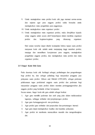 10
9. Untuk meningkatkan mutu profesi kode etik juga memuat norma-norma
dan anjuran agar para anggota profesi selalu berusaha untuk
meningkatkan mutu pengabdian para anggotanya.
10. Untuk meningkatkan mutu organisasi profesi
11. Untuk meningkatkan mutu organisasi profesi, maka diwajibkan kepada
setiap anggota untuk secara aktif berpartispasi dalam membina organisasi
profesi dan kegiatan-kegiatan yang dirancang organisasi.
Dari uraian tersebut dapat ditarik kesimpulan bahwa tujuan suatu profesi
menyusun kode etik adalah untuk menjunjung tinggi martabat profesi,
menjaga dan memelihara kesejateraan para anggota, meningkatkan
pengabdian anggota profesi, dan meningkatkan mutu profesi dan mutu
organisasi profesi.
2.5 Fungsi Kode Etik Guru
Pada dasarnya kode etik berfungsi sebagai, perlindungan dan pengembangan
bagi profesi itu, dan sebagai pelindung bagi masyarakat pengguna jasa
pelayanan suatu profesi. Gibson and Mitchel (1995;449), sebagai pedoman
pelaksanaan tugas profesional anggota suatu profesi dan pedoman bagi
masyarakat pengguna suatu profesi dalam meminta pertanggungjawaban jika
anggota profesi yang bertindak di luar kewajaaran.
Secara umum, fungsi kode etik guru adalah sebagai berikut:
1. Agar guru memiliki pedoman dan arah yang jelas dalam melaksanakan
tugasnya, sehingga terhindar dari penyimpangan profesi.
2. Agar guru bertanggungjawab atas profesinya.
3. Agar profesi guru terhindar dari perpecahan dan pertentangan internal.
4. Agar guru dapat meningkatkan kualitas dan kuantitas pelayanan.
5. Agar profesi ini membantu memecahkan masalah dan mengembangkan
diri.
 