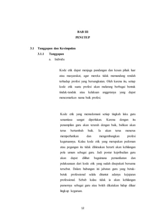 12
BAB III
PENUTUP
3.1 Tanggapan dan Kesimpulan
3.1.1 Tanggapan
a. Individu
Kode etik dapat menjaga pandangan dan kesan pihak luar
atau masyarakat, agar mereka tidak memandang rendah
terhadap profesi yang bersangkutan. Oleh karena itu, setiap
kode etik suatu profesi akan melarang berbagai bentuk
tindak-tanduk atau kelakuan anggotanya yang dapat
mencemarkan nama baik profesi.
Kode etik yang memedomani setiap tingkah laku guru
senantiasa sangat diperlukan. Karena dengan itu
penampilan guru akan terarah dengan baik, bahkan akan
terus bertambah baik. Ia akan terus menerus
memperhatikan dan mengembangkan profesi
keguruannya. Kalau kode etik yang merupakan pedoman
atau pegangan itu tidak dihiraukan berarti akan kehilangan
pola umum sebagai guru. Jadi postur kepribadian guru
akan dapat dilihat bagaimana pemanfaatan dan
pelaksanaan dari kode etik yang sudah disepakati bersama
tersebut. Dalam hubungan ini jabatan guru yang betuk-
betuk professional selalu dituntut adanya kejujuran
professional. Sebab kalau tidak ia akan kehilangan
pamornya sebagai guru atau boleh dikatakan hidup diluar
lingkup keguruan.
 