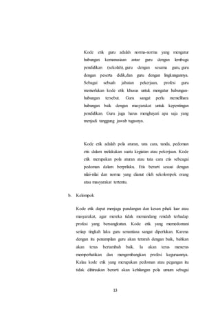13
Kode etik guru adalah norma-norma yang mengatur
hubungan kemanusiaan antar guru dengan lembaga
pendidikan (sekolah), guru dengan sesama guru, guru
dengan peserta didik,dan guru dengan lingkungannya.
Sebagai sebuah jabatan pekerjaan, profesi guru
memerlukan kode etik khusus untuk mengatur hubungan-
hubungan tersebut. Guru sangat perlu memelihara
hubungan baik dengan masyarakat untuk kepentingan
pendidikan. Guru juga harus menghayati apa saja yang
menjadi tanggung jawab tugasnya.
Kode etik adalah pola aturan, tata cara, tanda, pedoman
etis dalam melakukan suatu kegiatan atau pekerjaan. Kode
etik merupakan pola aturan atau tata cara etis sebeagai
pedoman dalam berprilaku. Etis berarti sesuai dengan
nilai-nilai dan norma yang dianut oleh sekolompok orang
atau masyarakat tertentu.
b. Kelompok
Kode etik dapat menjaga pandangan dan kesan pihak luar atau
masyarakat, agar mereka tidak memandang rendah terhadap
profesi yang bersangkutan. Kode etik yang memedomani
setiap tingkah laku guru senantiasa sangat diperlukan. Karena
dengan itu penampilan guru akan terarah dengan baik, bahkan
akan terus bertambah baik. Ia akan terus menerus
memperhatikan dan mengembangkan profesi keguruannya.
Kalau kode etik yang merupakan pedoman atau pegangan itu
tidak dihiraukan berarti akan kehilangan pola umum sebagai
 