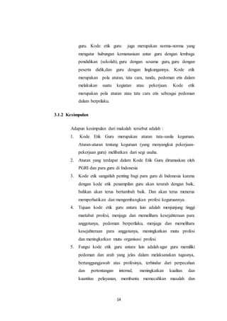 14
guru. Kode etik guru juga merupakan norma-norma yang
mengatur hubungan kemanusiaan antar guru dengan lembaga
pendidikan (sekolah), guru dengan sesama guru, guru dengan
peserta didik,dan guru dengan lingkungannya. Kode etik
merupakan pola aturan, tata cara, tanda, pedoman etis dalam
melakukan suatu kegiatan atau pekerjaan. Kode etik
merupakan pola aturan atau tata cara etis sebeagai pedoman
dalam berprilaku.
3.1.2 Kesimpulan
Adapun kesimpulan dari makalah tersebut adalah :
1. Kode Etik Guru merupakan aturan tata-susila keguruan.
Aturan-aturan tentang keguruan (yang menyangkut pekerjaan-
pekerjaan guru) melibatkan dari segi usaha.
2. Aturan yang terdapat dalam Kode Etik Guru dirumuskan oleh
PGRI dan para guru di Indonesia
3. Kode etik sangatlah penting bagi para guru di Indonesia karena
dengan kode etik penampilan guru akan terarah dengan baik,
bahkan akan terus bertambah baik. Dan akan terus menerus
memperhatikan dan mengembangkan profesi keguruannya.
4. Tujuan kode etik guru antara lain adalah menjunjung tinggi
martabat profesi, menjaga dan memelihara kesejahteraan para
anggotanya, pedoman berperilaku, menjaga dan memelihara
kesejahteraan para anggotanya, meningkatkan mutu profesi
dan meningkatkan mutu organisasi profesi.
5. Fungsi kode etik guru antara lain adalah agar guru memiliki
pedoman dan arah yang jelas dalam melaksanakan tugasnya,
bertanggungjawab atas profesinya, terhindar dari perpecahan
dan pertentangan internal, meningkatkan kualitas dan
kuantitas pelayanan, membantu memecahkan masalah dan
 