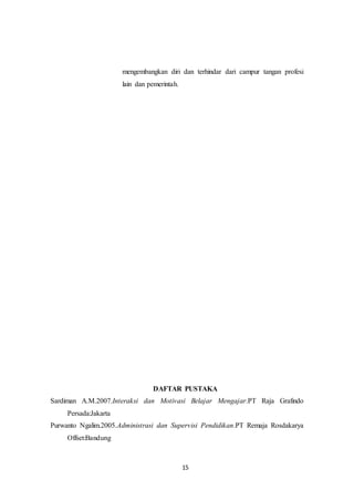 15
mengembangkan diri dan terhindar dari campur tangan profesi
lain dan pemerintah.
DAFTAR PUSTAKA
Sardiman A.M.2007.Interaksi dan Motivasi Belajar Mengajar.PT Raja Grafindo
Persada:Jakarta
Purwanto Ngalim.2005.Administrasi dan Supervisi Pendidikan.PT Remaja Rosdakarya
Offset:Bandung
 