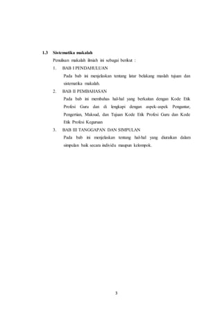 3
1.3 Sistematika makalah
Penulisan makalah ilmiah ini sebagai berikut :
1. BAB I PENDAHULUAN
Pada bab ini menjelaskan tentang latar belakang maslah tujuan dan
sistematika makalah.
2. BAB II PEMBAHASAN
Pada bab ini membahas hal-hal yang berkaitan dengan Kode Etik
Profesi Guru dan di lengkapi dengan aspek-aspek Pengantar,
Pengertian, Maksud, dan Tujuan Kode Etik Profesi Guru dan Kode
Etik Profesi Keguruan
3. BAB III TANGGAPAN DAN SIMPULAN
Pada bab ini menjelaskan tentang hal-hal yang diuraikan dalam
simpulan baik secara individu maupun kelompok.
 