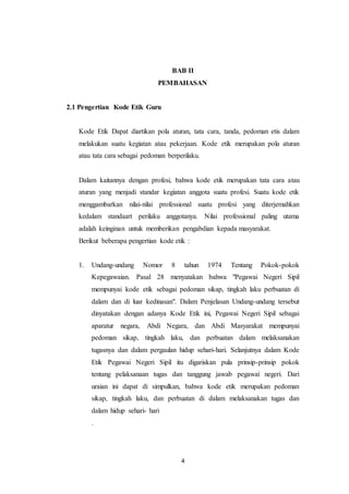 4
BAB II
PEMBAHASAN
2.1 Pengertian Kode Etik Guru
Kode Etik Dapat diartikan pola aturan, tata cara, tanda, pedoman etis dalam
melakukan suatu kegiatan atau pekerjaan. Kode etik merupakan pola aturan
atau tata cara sebagai pedoman berperilaku.
Dalam kaitannya dengan profesi, bahwa kode etik merupakan tata cara atau
aturan yang menjadi standar kegiatan anggota suatu profesi. Suatu kode etik
menggambarkan nilai-nilai professional suatu profesi yang diterjemahkan
kedalam standaart perilaku anggotanya. Nilai professional paling utama
adalah keinginan untuk memberikan pengabdian kepada masyarakat.
Berikut beberapa pengertian kode etik :
1. Undang-undang Nomor 8 tahun 1974 Tentang Pokok-pokok
Kepegawaian. Pasal 28 menyatakan bahwa "Pegawai Negeri Sipil
mempunyai kode etik sebagai pedoman sikap, tingkah laku perbuatan di
dalam dan di luar kedinasan". Dalam Penjelasan Undang-undang tersebut
dinyatakan dengan adanya Kode Etik ini, Pegawai Negeri Sipil sebagai
aparatur negara, Abdi Negara, dan Abdi Masyarakat mempunyai
pedoman sikap, tingkah laku, dan perbuatan dalam melaksanakan
tugasnya dan dalam pergaulan hidup sehari-hari. Selanjutnya dalam Kode
Etik Pegawai Negeri Sipil itu digariskan pula prinsip-prinsip pokok
tentang pelaksanaan tugas dan tanggung jawab pegawai negeri. Dari
uraian ini dapat di simpulkan, bahwa kode etik merupakan pedoman
sikap, tingkah laku, dan perbuatan di dalam melaksanakan tugas dan
dalam hidup sehari- hari
.
 