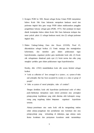 5
2. Kongres PGRI ke XIII, Basuni sebagai Ketua Umum PGRI menyatakan
bahwa Kode Etik Guru Indonesia merupakan landasan moral dan
pedoman tingkah laku guru warga PGRI dalam melaksanakan panggilan
pengabdiaan bekerja sebagai guru (PGRI, 1973). Dari pendapat ini dapat
ditarik kesimpulan bahwa dalam Kode Etik Guru Indonesia terdapat dua
unsur pokok yakni: (1) sebagai landasan moral, dan (2) sebagai pedoman
tingkah laku.
3. Dalam Undang-Undang Guru dan Dosen (UUGD), Pasal 43,
dikemukakan sebagai berikut: (1) Untuk menjaga dan meningkatkan
kehormatan, dan martabat guru dalam pelaksanaan tugas
keprofesionalan, organisasi profesi guru membentuk kode etik; (2) Kode
etik sebagaimana dimaksud pada ayat (1) berisi norma dan etika yang
mengikat perilaku guru dalam pelaksanaan tugas keprofesionalan.
Hornby, dkk. (1962) mendefinisikan kode etik secara leksikal sebagai
berikut:
 “code as collection of laws arranged in a system ; or, system of rules
and principles that has been accepted by society or a class or group of
people”.
 “ethic as system of moral principles, rules of conduct”.
Dengan demikian, kode etik keprofesian (professional code of ethic)
pada hakikatnya merupakan suatu sistem peraturan atau perangkat
prinsip-prinsip keprilakuan yang telah diterima oleh kelompok orang-
orang yang tergabung dalam himpunan organisasi keprofesian
tertentu.
Adanya penerimaan atas suatu kode etik itu mengandung makna
selain adanya pengakuan dan pemahaman atas ketentuan dan atau
prinsip-prinsip yang terkandung di dalamnya, juga adanya suatu
ikatan komitmen dan pernyataan kesadaran untuk mematuhinya
 