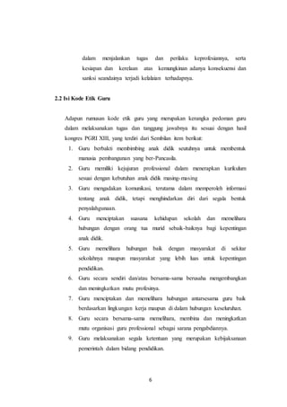 6
dalam menjalankan tugas dan perilaku keprofesiannya, serta
kesiapan dan kerelaan atas kemungkinan adanya konsekuensi dan
sanksi seandainya terjadi kelalaian terhadapnya.
2.2 Isi Kode Etik Guru
Adapun rumusan kode etik guru yang merupakan kerangka pedoman guru
dalam melaksanakan tugas dan tanggung jawabnya itu sesuai dengan hasil
kongres PGRI XIII, yang terdiri dari Sembilan item berikut:
1. Guru berbakti membimbing anak didik seutuhnya untuk membentuk
manusia pembangunan yang ber-Pancasila.
2. Guru memiliki kejujuran professional dalam menerapkan kurikulum
sesuai dengan kebutuhan anak didik masing-masing
3. Guru mengadakan komunikasi, terutama dalam memperoleh informasi
tentang anak didik, tetapi menghindarkan diri dari segala bentuk
penyalahgunaan.
4. Guru menciptakan suasana kehidupan sekolah dan memelihara
hubungan dengan orang tua murid sebaik-baiknya bagi kepentingan
anak didik.
5. Guru memelihara hubungan baik dengan masyarakat di sekitar
sekolahnya maupun masyarakat yang lebih luas untuk kepentingan
pendidikan.
6. Guru secara sendiri dan/atau bersama-sama berusaha mengembangkan
dan meningkatkan mutu profesinya.
7. Guru menciptakan dan memelihara hubungan antarsesama guru baik
berdasarkan lingkungan kerja maupun di dalam hubungan keseluruhan.
8. Guru secara bersama-sama memelihara, membina dan meningkatkan
mutu organisasi guru professional sebagai sarana pengabdiannya.
9. Guru melaksanakan segala ketentuan yang merupakan kebijaksanaan
pemerintah dalam bidang pendidikan.
 