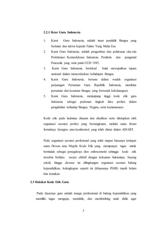 7
2.2.1 Ikrar Guru Indonesia
1. Kami Guru Indonesia, adalah insan pendidik Bangsa yang
beriman dan takwa kepada Tuhan Yang Maha Esa.
2. Kami Guru Indonesia, adalah pengemban dan pelaksana cita-cita
Proklamasi Kemerdekaan Indonesia. Pembela dan pengamal
Pancasila yang setia pada UUD 1945.
3. Kami Guru Indonesia, bertekad bulat mewujudkan tujuan
nasional dalam mencerdaskan kehidupan Bangsa.
4. Kami Guru Indonesia, bersatu dalam wadah organisasi
perjuangan Persatuan Guru Republik Indonesia, membina
persatuan dan kesatuan Bangsa yang berwatak kekeluargaan.
5. Kami Guru Indonesia, menjunjung tinggi kode etik guru
Indonesia sebagai pedoman tingkah laku profesi dalam
pengabdian terhadap Bangsa, Negara, serta kamanusiaan.
Kode etik pada lazimnya disusun dan disahkan serta ditetapkan oleh
organisasi asosiasi profesi yang bersangkutan, melalui suatu forum
formalnya (kongres atau konferensi) yang telah diatur dalam AD/ART.
Pada organisasi asosiasi profesional yang telah mapan biasanya terdapat
suatu Dewan atau Majelis Kode Etik yang mempunyai tugas untuk
bertindak sebagai penegaknya (law enforcement) sehingga kode etik
tersebut berlaku secara efektif dengan kekuatan hukumnya. Sayang
sekali, hingga dewasa ini dilingkungan organisasi asosiasi bidang
kependidikan, kelengkapan seperti ini (khususnya PGRI) masih belum
kita temukan.
2.3 Hakikat Kode Etik Guru
Pada dasarnya guru adalah tenaga professional di bidang kependidikan yang
memiliki tugas mengajar, mendidik, dan membimbing anak didik agar
 