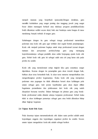 8
menjadi manusia yang berpribadi (pancasila).Dengan demikian, guru
memiliki kedudukan yang sangat penting dan tanggung jawab yang sangat
besar dalam menangani berhasil atau tidaknya program pendidikan.Kalau
boleh dikatakan sedikit secara ideal, baik atar buruknya suatu bangsa di masa
mendatang banyak terletak di tangan guru.
Sehubungan dengan itu guru sebagai tenaga professional memerlukan
pedoman atau kode etik guru agar terhidar dari segala bentuk penyimpangan.
Kode etik menjadi pedoman baginya untuk tetap professional (sesuai dengan
tuntutan dan persyaratan profesi).Setiap guru yang memegang
keprofesionalannya sebagai pendidik akan selalu berpegang epada kode etik
guru. Sebab kode etik guru ini sebagai salah satu ciri yang harus ada pada
profesi itu sendiri.
Kode etik yang memedomani setiap tingkah laku guru senantiasa sangat
diperlukan. Karena dengan itu penampilan guru akan terarah dengan baik,
bahkan akan terus bertambah baik. Ia akan terus menerus memperhatikan dan
mengembangkan profesi keguruannya. Kalau kode etik yang merupakan
pedoman atau pegangan itu tidak dihiraukan berarti akan kehilangan pola
umum sebagai guru. Jadi postur kepribadian guru akan dapat dilihat
bagaimana pemanfaatan dan pelaksanaan dari kode etik yang sudah
disepakati bersama tersebut. Dalam hubungan ini jabatan guru yang betuk-
betuk professional selalu dituntut adanya kejujuran professional. Sebab kalau
tidak ia akan kehilangan pamornya sebagai guru atau boleh dikatakan hidup
diluar lingkup keguruan.
2.4 Tujuan Kode Etik Guru
Pada dasarnya tujuan merumuskankode etik dalam suatu profesi adalah untuk
kepentingan anggota dan kepentingan organisasi profesi itu sendiri. Secara
umum tujuan mengadakan kode etik adalah sebagai berikut:
 