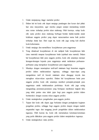 9
1. Untuk menjunjung tinggi martabat profesi
2. Dalam hal ini kode etik dapat menjaga pandangan dan kesan dari pihak
luar atau masyarakat, agar mereka jangan sampai memandang rendah
atau remes terhadap profesi akan melarang. Oleh karenya, setiap kode
etik suatu profesi akan melarang berbagai bentuk tindak-tanduk atauk
kelakuan anggota profesi yang dapat mencemarkan nama baik profesi
terhadap dunia luar. Dari segin ini, kode etik juga sering kali disebut
kode kehormatan.
3. Untuk menjaga dan memelihara kesejahteraan para anggotanya
4. Yang dimaksud kesejahteraan di sini meliputi baik kesejahteraan lahir
(atau material) maupun kesejahteraan batin (spiritual atau mental). Dalam
hal kesejahteraan lahir para anggota profesi, kode etik umumnya memuat
larangan-larangan kepada para anggotanya untuk melakukan perbuatan-
perbuatan yang merupakan kesejahteraan para anggotanya.
5. Misalnya dengan menetapkan tarif-tarif minimum bagi honorium anggota
profesi dalam melaksanakan tugasnya, sehingga siapa-siapa yang
mengadakan tarif di bawah minimum akan dianggap tercela dan
merugikan rekan-rekan seprofesi. Dalam hal kesejahteraan batin para
anggota profesi, kode etik umumnya memberi petunjuk-petunjuk para
anggotanya untuk melaksanakan profesinya. Kode etik juga sering
mengandung peraturan-peraturan yang bertujuan membatasi tingkah laku
yang tidak pantas atau tidak jujur bagi para anggota profesi dalam
berinteraksi dengan sesama rekan anggota profesi.
6. Untuk meningkatkan pengabadian para anggota profesi.
7. Tujuan lain kode etik dapat juga berkaitan dengan peningkatan kegiatan
pengabian profesi, sehingga bagi anggota profesi daapat dengan mudah
megnetahui tugas dan tanggung jawab pengabdian dalam melaksanakan
tugasnya. Oleh karena itu, kode etik merumuskan ketentuan-ketentuan
yang perlu dilakukan para anggota profesi dalam menjalankan tugasnya.
8. Untuk meningkatkan mutu profesi.
 