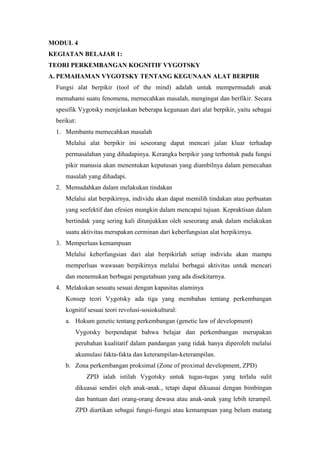 MODUL 4
KEGIATAN BELAJAR 1:
TEORI PERKEMBANGAN KOGNITIF VYGOTSKY
A. PEMAHAMAN VYGOTSKY TENTANG KEGUNAAN ALAT BERPIIR
Fungsi alat berpikir (tool of the mind) adalah untuk mempermudah anak
memahami suatu fenomena, memecahkan masalah, mengingat dan berfikir. Secara
spesifik Vygotsky menjelaskan beberapa kegunaan dari alat berpikir, yaitu sebagai
berikut:
1. Membantu memecahkan masalah
Melalui alat berpikir ini seseorang dapat mencari jalan kluar terhadap
permasalahan yang dihadapinya. Kerangka berpikir yang terbentuk pada fungsi
pikir manusia akan menentukan keputusan yang diambilnya dalam pemecahan
masalah yang dihadapi.
2. Memudahkan dalam melakukan tindakan
Melalui alat berpikirnya, individu akan dapat memilih tindakan atau perbuatan
yang seefektif dan efesien mungkin dalam mencapai tujuan. Kepraktisan dalam
bertindak yang sering kali ditunjukkan oleh seseorang anak dalam melakukan
suatu aktivitas merupakan cerminan dari keberfungsian alat berpikirnya.
3. Memperluas kemampuan
Melalui keberfungsian dari alat berpikirlah setiap individu akan mampu
memperluas wawasan berpikirnya melalui berbagai aktivitas untuk mencari
dan menemukan berbagai pengetahuan yang ada disekitarnya.
4. Melakukan sesuatu sesuai dengan kapasitas alaminya
Konsep teori Vygotsky ada tiga yang membahas tentang perkembangan
kognitif sesuai teori revolusi-sosiokultural:
a. Hokum genetic tentang perkembangan (genetic law of development)
Vygotsky berpendapat bahwa belajar dan perkembangan merupakan
perubahan kualitatif dalam pandangan yang tidak hanya diperoleh melalui
akumulasi fakta-fakta dan keterampilan-keterampilan.
b. Zona perkembangan proksimal (Zone of proximal development, ZPD)
ZPD ialah istilah Vygotsky untuk tugas-tugas yang terlalu sulit
dikuasai sendiri oleh anak-anak., tetapi dapat dikuasai dengan bimbingan
dan bantuan dari orang-orang dewasa atau anak-anak yang lebih terampil.
ZPD diartikan sebagai fungsi-fungsi atau kemampuan yang belum matang
 