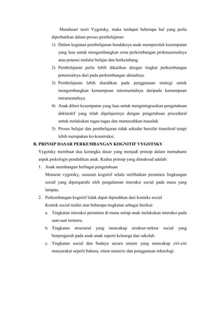 Mendasari teori Vygotsky, maka terdapat beberapa hal yang perlu
diperhatikan dalam proses pembelajaran:
1) Dalam kegiatan pembelajaran hendaknya anak memperoleh kesempatan
yang luas untuk mengembangkan zona perkembangan prokmasimalnya
atau potensi melalui belajar dan berkembang.
2) Pembelajaran perlu lebih dikaitkan dengan tingkat perkembangan
potensialnya dari pada perkembangan aktualnya.
3) Pembelajaran lebih diarahkan pada penggunaan strategi untuk
mengembangkan kemampuan intermentalnya daripada kemampuan
intramentalnya.
4) Anak diberi kesempatan yang luas untuk mengintegrasikan pengetahuan
deklaratif yang telah dipelajarinya dengan pengetahuan procedural
untuk melakukan tugas-tugas dan memecahkan masalah.
5) Proses belajar dan pembelajaran tidak sekedar bersifat transferal tetapi
lebih merupakan ko-konstruksi.
B. PRINSIP DASAR PERKEMBANGAN KOGNITIF VYGOTSKY
Vygotsky membuat dua kerangka dasar yang menjadi prinsip dalam memahami
aspek psikologis pendidikan anak. Kedua prinsip yang dimaksud adalah:
1. Anak membangun berbagai pengetahuan
Menurut vygotsky, susunan kognitif selalu melibatkan perantara lingkungan
social yang dipengaruhi oleh pengalaman interaksi social pada masa yang
lampau.
2. Perkembangan kognitif tidak dapat dipisahkan dari konteks social
Kontek social terdiri atar beberapa tingkatan sebagai berikut:
a. Tingkatan interaksi perantara di mana setiap anak melakukan interaksi pada
saat-saat tertenru.
b. Tingkatan structural yang mencakup struktur-strktur social yang
berpengaruh pada anak-anak seperti keluarga dan sekolah.
c. Tingkatan social dan budaya secara umum yang mencakup ciri-ciri
masyarakat seperti bahasa, sitem numeric dan penggunaan teknologi.
 