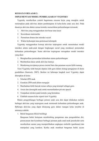 KEGIATAN BELAJAR 2:
IMPLEMENTASI MODEL PEMBELAJARAN VYGOTSKY
Vygotsky memberikan contoh bagaimana rencana kerja yang mungkin untuk
menerapkan pada aktivitas dalam pembelajaran di kelas-kelas anak usia dini. Pada
dasarnya aktivitas dalam semua konteks memerlukan perkembangan termasuk:
1. Aktivitas yang menggunakan otot besar atau kasar
2. Kecerdasan matematika
3. Permainan drama dan interaksi social
4. Waktu berkumpul atau pertemuan kelompok
Vygotsky menggunakan konsep aktivitas terprogram untuk menentukan model
interaksi antara anak-anak dengan lingkungan social yang mendasari pemenuhan
kebutuhan perkembangan. Suatu aktivitas terprogram merupakan model interaksi
yang akan:
1. Menghasilkan pemenuhan kebutuhan utama perkembangan
2. Memberikan dasar untuk aktivitas lainnya
3. Mendorong terciptanya proses mental baru dan penataan secara lebih matang.
Teori Vygotsky telah banyak dipakai oleh guru dalam strategi pengajaran di dunia
pendidikan (Santrock, 2007). Berikut ini beberapa langkah teori Vygotsky dapat
diterapkan di kelas:
1. Nilailah ZPD anak
2. Gunakan ZPD anak dalam mengajar
3. Manfaatkan lebih banyak teman sebaya yang terampil sebagai guru.
4. Awasi dan doronglah anak untuk memanfaatkan private speech
5. Tempatkan intruksi pada konteks yang bermakna
6. Ubahlah suasana kelas seperti teori Vygotsky
Dalam pengembangan berbagai potensi anak usia dini dapat dilakukan melalui
berbagai aktivitas yang terprogram unuk memenuhi kebutuhan perkembangan anak.
Beberapa aktivitas yang dapat dirancang guru dalam ruangan kelas tersebut di
antaranya adalah:
1. Balok bangunan (block building)
Bangunan balok bertujuan membimbing pengaturan atau pengendalian diri,
perencanaan dan koordinasi berbagai peranan pada anak-anak prasekolah serta
memberikan sarana yang memperlihatkan ungkapan simbolik (gambaran) dan
manipulasi yang komkret. Ketika anak membuat bangunan balok secara
 