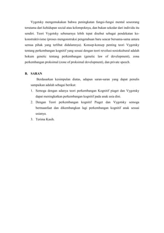 Vygotsky mengemukakan bahwa peningkatan fungsi-fungsi mental seseorang
terutama dari kehidupan social atau kelompoknya, dan bukan sekedar dari individu itu
sendiri. Teori Vygotsky sebenarnya lebih tepat disebut sebagai pendekatan ko-
konstruktivisme (proses mengonstruksi pengetahuan baru seacar bersama-sama antara
semua pihak yang terlibat didalamnya). Konsep-konsep penting teori Vygotsky
tentang perkembangan kognitif yang sesuai dengan teori revolusi-sosiokultural adalah
hokum genetic tentang perkembangan (genetic law of development), zona
perkembangan proksimal (zone of proksimal development), dan private speech.
B. SARAN
Berdasarkan kesimpulan diatas, adapun saran-saran yang dapat penulis
sampaikan adalah sebagai berikut:
1. Semoga dengan adanya teori perkembangan Kognitif piaget dan Vygotsky
dapat meningkatkan perkembangan kognitif pada anak usia dini.
2. Dengan Teori perkembangan kognitif Piaget dan Vygotsky semoga
bermaanfaat dan dikembangkan lagi perkembangan kognitif anak sesuai
usianya.
3. Terima Kasih.
 