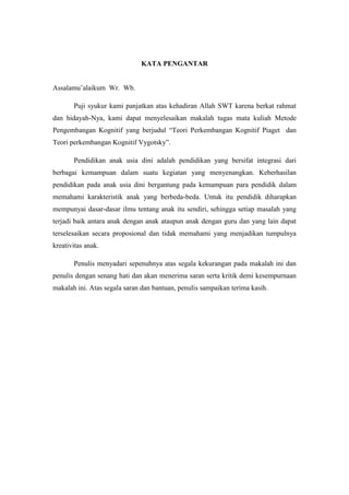 KATA PENGANTAR
Assalamu’alaikum Wr. Wb.
Puji syukur kami panjatkan atas kehadiran Allah SWT karena berkat rahmat
dan hidayah-Nya, kami dapat menyelesaikan makalah tugas mata kuliah Metode
Pengembangan Kognitif yang berjudul “Teori Perkembangan Kognitif Piaget dan
Teori perkembangan Kognitif Vygotsky”.
Pendidikan anak usia dini adalah pendidikan yang bersifat integrasi dari
berbagai kemampuan dalam suatu kegiatan yang menyenangkan. Keberhasilan
pendidikan pada anak usia dini bergantung pada kemampuan para pendidik dalam
memahami karakteristik anak yang berbeda-beda. Untuk itu pendidik diharapkan
mempunyai dasar-dasar ilmu tentang anak itu sendiri, sehingga setiap masalah yang
terjadi baik antara anak dengan anak ataupun anak dengan guru dan yang lain dapat
terselesaikan secara proposional dan tidak memahami yang menjadikan tumpulnya
kreativitas anak.
Penulis menyadari sepenuhnya atas segala kekurangan pada makalah ini dan
penulis dengan senang hati dan akan menerima saran serta kritik demi kesempurnaan
makalah ini. Atas segala saran dan bantuan, penulis sampaikan terima kasih.
 