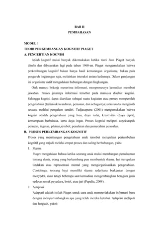 BAB II
PEMBAHASAN
MODUL 1
TEORI PERKEMBANGAN KOGNITIF PIAGET
A. PENGERTIAN KOGNISI
Istilah kogntif mulai banyak dikemukakan ketika teori Jean Piaget banyak
ditulis dan dibicarakan lagi pada tahun 1960-an. Piaget mengemukakan bahwa
perkembangan kognitif bukan hanya hasil kematangan organisme, bukan pula
pengaruh lingkungan saja, melainkan interaksi antara keduanya. Dalam pandangan
ini organisme aktif mengadakan hubungan dengan lingkungan.
Otak manusi bekerja menerima informasi, memprosesnya kemudian memberi
jawaban. Proses jalannya informasi tersebut pada manusia disebut kognisi.
Sehingga kognisi dapat diartikan sebagai suatu kegiatan atau proses memperoleh
pengetahuan (termasuk kesadaran, perasaan, dan sebagainya) atau usaha mengenali
sesuatu melalui pengalam sendiri. Tedjasaputra (2001) mengemukakan bahwa
kognisi adalah pengetahuan yang luas, daya nalar, kreativitas (daya cipta),
kemampuan berbahasa, serta daya ingat. Proses kognisi meliputi aspeksaspek
persepsi, ingatan, pikiran,symbol, penalaran dan pemecahan persoalan.
B. PROSES PERKEMBANGAN KOGNITIF
Proses yang membangun pengetahuan anak tersebut merupakan pertumbuhan
kognitif yang terjadi melalui empat proses dan saling berhubungan, yaitu:
1. Skema
Piaget mengatakan bahwa ketika seorang anak mulai membangun pemahaman
tentang dunia, otang yang berkembang pun membentuk skema. Ini merupakan
tindakan atau representasi mental yang mengorganisasikan pengetahuan.
Contohnya: seorang bayi memiliki skema sederhana berkenaan dengan
menyedot, akan tetapi beberapa saat kemudian mengembangkan beragam jenis
sedotan untuk payudara, botol, atau jari (Papalia, 2008).
2. Adaptasi
Adaptasi adalah istilah Piaget untuk cara anak memperlakukan informasi baru
dengan mempertimbangkan apa yang telah mereka ketahui. Adaptasi meliputi
dua langkah, yakni:
 