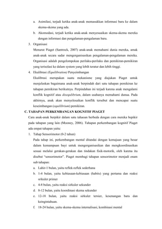 a. Asimilasi, terjadi ketika anak-anak memasukkan informasi baru ke dalam
skema-skema yang ada.
b. Akomodasi, terjadi ketika anak-anak menyesuaikan skema-skema mereka
dengan informasi dan pengalaman-pengalaman baru.
3. Organisasi
Menurut Piaget (Santrock, 2007) anak-anak memahami dunia mereka, amak
anak-anak secara sadar mengorganisasikan pengalaman-pengalaman mereka.
Organisasi adalah pengelompokan perilaku-perilaku dan pemikiran-pemikiran
yang terisolasi ke dalam system yang lebih teratur dan lebih tinggi.
4. Ekulibrasi (Equilibration) Penyeimbangan
Ekulibrasi merupakan suatu mekanisme yang diajukan Piaget untuk
menjelaskan bagaimana anak-anak berpindah dari satu tahapan pemikiran ke
tahapan pemikiran berikutnya. Perpindahan ini terjadi karena anak mengalami
konflik kognitif atau disequlibrium, dalam usahanya memahami dunua. Pada
akhirnya, anak akan menyelesaikan konflik tersebut dan mencapai suatu
keseimbangan (equilibrium) pemikiran.
C. TAHAPAN PERKEMBANGAN KOGNITIF PIAGET
Cara anak-anak berpikir dalam satu tahaoan berbeda dengan cara mereka bepikir
pada tahapan yang lain (Mooney, 2006). Tahapan perkembangan kognitif Piaget
ada empat tahapan yaitu:
1. Tahap Sensorimotor (0-2 tahun)
Pada tahap ini, perkembangan mental ditandai dengan kemajuan yang besar
dalam kemampuan bayi untuk mengorganisasikan dan mengkoordinasikan
sesuai melalui gerakan-gerakan dan tindakan fisik-motorik, oleh karena itu
disebut “sensorimotor”. Piaget membagi tahapan sensorimotor menjadi enam
sub tahapan:
a. Lahir-1 bulan, yaitu reflek-reflek sederhana
b. 1-4 bulan, yaitu kebiasaan-kebiasaan (habits) yang pertama dan reaksi
srikuler primer
c. 4-8 bulan, yaitu reaksi sirkuler sekunder
d. 8-12 bulan, yaitu koordinasi skema sekunder
e. 12-18 bulan, yaitu reaksi sirkuler tersier, kesenangan baru dan
keingintahuan.
f. 18-24 bulan, yaitu skema-skema internalisasi, kombinasi mental
 