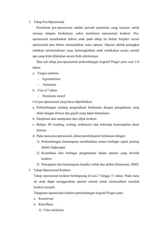 2. Tahap Pra-Operasional
Pemikiran pra-operasional adalah periode penantian yang nyaman untuk
menuju tahapan berikutnya, yakni pemikiran operasional konkret. Pra-
operasional menekankan bahwa anak pada tahap ini belum berpikir secara
operasional atau belum menunjukkan suatu operasi. Operasi adalah perangkat
tindakan terinternalisasi yang memungkinkan anak melakukan secara mental
apa yang telah dilakukan secara fisik sebelumnya.
Dua sub tahap pra-operasional perkembangan kognitif Piaget yaitu usia 2-4
tahun:
a. Fungsi simbolis
- Egosentrisme
- Animisme
b. Usia 4-7 tahun
- Pemikiran intutif
Ciri pra-operasional yang harus diperhatikan:
a. Perkembangan tentang pengetahuan berkenaan dengan pengalaman yang
dekat dengan dirinya dan gejala yang dapat diamatinya.
b. Eksplorasi dan manipulasi dari objek konkret
c. Belajar 3R (reading, writing, arithmetic) dan beberapa keterampilan dasar
lainnya
d. Pada masa pra-operasional, dalam pembelajaran berkenaan dengan:
1) Perkembangan kemampuan membedakan antara berbagai aspek penting
dalam lingkungan
2) Koordinasi dari berbagai pengetahuan dalam operasi yang bersifat
konkret
3) Pencapaian dari kemampuan berpikir sebab dan akibat (Semiawan, 2002)
3. Tahap Operasional Konkret
Tahap operasional konkret berlangsung di usia 7 hingga 11 tahun. Pada masa
ini anak dapat menggunakan operasi mental untuk memecahkan masalah
konkret (actual).
Tahapamn operasional konkret perkembangan kognitif Piaget yaitu:
a. Konservasi
b. Klasifikasi:
1) Class inclusion
 