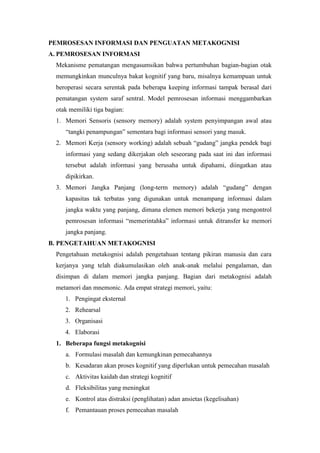 PEMROSESAN INFORMASI DAN PENGUATAN METAKOGNISI
A. PEMROSESAN INFORMASI
Mekanisme pematangan mengasumsikan bahwa pertumbuhan bagian-bagian otak
memungkinkan munculnya bakat kognitif yang baru, misalnya kemampuan untuk
beroperasi secara serentak pada beberapa keeping informasi tampak berasal dari
pematangan system saraf sentral. Model pemrosesan informasi menggambarkan
otak memiliki tiga bagian:
1. Memori Sensoris (sensory memory) adalah system penyimpangan awal atau
“tangki penampungan” sementara bagi informasi sensori yang masuk.
2. Memori Kerja (sensory working) adalah sebuah “gudang” jangka pendek bagi
informasi yang sedang dikerjakan oleh seseorang pada saat ini dan informasi
tersebut adalah informasi yang berusaha untuk dipahami, diingatkan atau
dipikirkan.
3. Memori Jangka Panjang (long-term memory) adalah “gudang” dengan
kapasitas tak terbatas yang digunakan untuk menampang informasi dalam
jangka waktu yang panjang, dimana elemen memori bekerja yang mengontrol
pemrosesan informasi “memerintahka” informasi untuk ditransfer ke memori
jangka panjang.
B. PENGETAHUAN METAKOGNISI
Pengetahuan metakognisi adalah pengetahuan tentang pikiran manusia dan cara
kerjanya yang telah diakumulasikan oleh anak-anak melalui pengalaman, dan
disimpan di dalam memori jangka panjang. Bagian dari metakognisi adalah
metamori dan mnemonic. Ada empat strategi memori, yaitu:
1. Pengingat eksternal
2. Rehearsal
3. Organisasi
4. Elaborasi
1. Beberapa fungsi metakognisi
a. Formulasi masalah dan kemungkinan pemecahannya
b. Kesadaran akan proses kognitif yang diperlukan untuk pemecahan masalah
c. Aktivitas kaidah dan strategi kognitif
d. Fleksibilitas yang meningkat
e. Kontrol atas distraksi (penglihatan) adan ansietas (kegelisahan)
f. Pemantauan proses pemecahan masalah
 