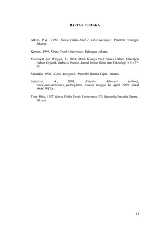 DAFTAR PUSTAKA



Atkins, P.W. 1990. Kimia Fisika Jilid 2 Edisi Keempat. Penerbit Erlangga.
    Jakarta.

Keenan. 1999. Kimia Untuk Universitas. Erlangga. Jakarta.

Muchayat dan Widjaja, T., 2004, Studi Kinerja Pact Proses Dalam Merespon
   Bahan Organik Berbasis Phenol, Jurnal Ilmiah Sains dan Teknologi 3 (3) 77-
   83.

Sukardjo. 1990. Kimia Anorganik. Penerbit Rineka Cipta. Jakarta.

Syabatini,     A.,       2009,      Kinetika       Adsorpsi     (online),
    www.annisanfushie's_weblog/htm, diakses tanggal 16 April 2009, pukul
    19.00 WITA.

Tony, Bird. 1987. Kimia Fisika Untuk Universitas. PT. Gramedia Pustaka Utama.
   Jakarta.




                                                                           13
 