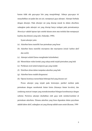 karena tidak ada gaya-gaya lain yang mengimbangi. Adanya gaya-gaya ini

menyebabkan zat padat dan zat cair, mempunyai gaya adsorpsi. Adsorpsi berbeda

dengan absorpsi. Pada absorpsi zat yang diserap masuk ke dalam absorbens

sedangkan pada adsorpsi zat yang diserap hanya terdapat pada permukaannya

Monolayer adalah lapisan tipis setebal ukuran atom atau molekul dan mempunyai

kualitas dua-dimensi yang unik. (Sukardjo, 1990).

    Syarat adsorpsi yaitu:

(a) Adsorben harus memiliki luas permukaan yang besar

(b) Adsorben harus memiliki micropores dan macropores (misal: karbon aktif

    dan zeolit)

(c) Adsorpsi selektif (harus menghindari kelembaban)

(d) Memerlukan waktu kontak yang cukup untuk terjadi pemisahan yang baik

(e) Perlakuan awal untuk komposisi gas yang rendah

(f) Distribusi aliran dalam tumpukan adsorben yang baik

(g) Adsorben harus mudah diregenerasi

(h) Operasi kontinyu memerlukan beberapa bed yang disusun seri

    Proses adsorpsi yang terjadi pada kimisorpsi, partikel melekat pada

permukaan dengan membentuk ikatan kimia (biasanya ikatan kovalen), dan

cenderung mencari tempat yang memaksimumkan bilangan koordinasinya dengan

substrat. Peristiwa adsorpsi disebabkan oleh gaya tarik molekul-molekul di

permukaan adsorbens. Dimana adsorben yang biasa digunakan dalam percobaan

adalah kabon aktif, sedangkan zat yang diserap adalah asam asetat (Keenan, 1999




                                                                              3
 