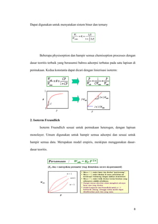 Dapat digunakan untuk menyatakan sistem biner dan ternary




        Beberapa physisorption dan hampir semua chemisoption processes dengan

dasar teoritis terbaik yang berasumsi bahwa adsorpsi terbatas pada satu lapisan di

permukaan. Kedua konstanta dapat dicari dengan linierisasi isoterm:




2. Isoterm Freundlich

        Isoterm Fruendlich sesuai untuk permukaan heterogen, dengan lapisan

monolayer. Umum digunakan untuk hampir semua adsorpsi dan sesuai untuk

hampir semua data. Merupakan model empiris, meskipun menggunakan dasar-

dasar teoritis.




                                                                                8
 