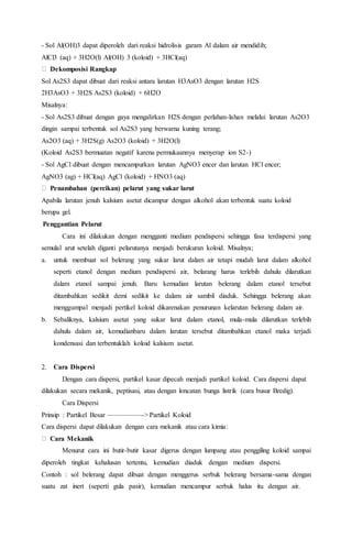 - Sol Al(OH)3 dapat diperoleh dari reaksi hidrolisis garam Al dalam air mendidih;
AlCl3 (aq) + 3H2O(l) Al(OH) 3 (koloid) + 3HCl(aq)
Dekomposisi Rangkap
Sol As2S3 dapat dibuat dari reaksi antara larutan H3AsO3 dengan larutan H2S
2H3AsO3 + 3H2S As2S3 (koloid) + 6H2O
Misalnya:
- Sol As2S3 dibuat dengan gaya mengalirkan H2S dengan perlahan-lahan melalui larutan As2O3
dingin sampai terbentuk sol As2S3 yang berwarna kuning terang;
As2O3 (aq) + 3H2S(g) As2O3 (koloid) + 3H2O(l)
(Koloid As2S3 bermuatan negatif karena permukaannya menyerap ion S2-)
- Sol AgCl dibuat dengan mencampurkan larutan AgNO3 encer dan larutan HCl encer;
AgNO3 (ag) + HCl(aq) AgCl (koloid) + HNO3 (aq)
Penambahan (percikan) pelarut yang sukar larut
Apabila larutan jenuh kalsium asetat dicampur dengan alkohol akan terbentuk suatu koloid
berupa gel.
Penggantian Pelarut
Cara ini dilakukan dengan mengganti medium pendispersi sehingga fasa terdispersi yang
semulal arut setelah diganti pelarutanya menjadi berukuran koloid. Misalnya;
a. untuk membuat sol belerang yang sukar larut dalam air tetapi mudah larut dalam alkohol
seperti etanol dengan medium pendispersi air, belarang harus terlebih dahulu dilarutkan
dalam etanol sampai jenuh. Baru kemudian larutan belerang dalam etanol tersebut
ditambahkan sedikit demi sedikit ke dalam air sambil diaduk. Sehingga belerang akan
menggumpal menjadi pertikel koloid dikarenakan penurunan kelarutan belerang dalam air.
b. Sebaliknya, kalsium asetat yang sukar larut dalam etanol, mula-mula dilarutkan terlebih
dahulu dalam air, kemudianbaru dalam larutan tersebut ditambahkan etanol maka terjadi
kondensasi dan terbentuklah koloid kalsium asetat.
2. Cara Dispersi
Dengan cara dispersi, partikel kasar dipecah menjadi partikel koloid. Cara dispersi dapat
dilakukan secara mekanik, peptisasi, atau dengan loncatan bunga listrik (cara busur Bredig).
Cara Dispersi
Prinsip : Partikel Besar —————-> Partikel Koloid
Cara dispersi dapat dilakukan dengan cara mekanik atau cara kimia:
Cara Mekanik
Menurut cara ini butir-butir kasar digerus dengan lumpang atau penggiling koloid sampai
diperoleh tingkat kehalusan tertentu, kemudian diaduk dengan medium dispersi.
Contoh : sol belerang dapat dibuat dengan menggerus serbuk belerang bersama-sama dengan
suatu zat inert (seperti gula pasir), kemudian mencampur serbuk halus itu dengan air.
 