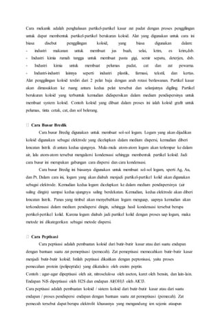 Cara mekanik adalah penghalusan partikel-partikel kasar zat padat dengan proses penggilingan
untuk dapat membentuk partikel-partikel berukuran koloid. Alat yang digunakan untuk cara ini
biasa disebut penggilingan koloid, yang biasa digunakan dalam:
- industri makanan untuk membuat jus buah, selai, krim, es krim,dsb.
- Industri kimia rumah tangga untuk membuat pasta gigi, semir sepatu, deterjen, dsb.
- Industri kimia untuk membuat pelumas padat, cat dan zat pewarna.
- Industri-industri lainnya seperti industri plastik, farmasi, tekstil, dan kertas.
Alat penggilingan koloid terdiri dari 2 pelat baja dengan arah rotasi berlawanan. Partikel kasar
akan dimasukkan ke ruang antara kedua pelat tersebut dan selanjutnya digiling. Partikel
berukuran koloid yang terbuntuk kemudian didispersikan dalam medium pendispersinya untuk
membuat system koloid. Contoh koloid yang dibuat dalam proses ini ialah koloid grafit untuk
pelumas, tinta cetak, cat, dan sol belerang.
Cara Busur Bredik
Cara busur Bredig digunakan untuk membuat sol-sol logam. Logam yang akan dijadikan
koloid digunakan sebagai elektrode yang dicelupkan dalam medium dispersi, kemudian diberi
loncatan listrik di antara kedua ujungnya. Mula-mula atom-atom logam akan terlempar ke dalam
air, lalu atom-atom tersebut mengalami kondensasi sehingga membentuk partikel koloid. Jadi
cara busur ini merupakan gabungan cara dispersi dan cara kondensasi.
Cara busur Bredig ini biasanya digunakan untuk membuat sol-sol logam, sperti Ag, Au,
dan Pt. Dalam cara ini, logam yang akan diubah menjadi partikel-partikel kolid akan digunakan
sebagai elektrode. Kemudian kedua logam dicelupkan ke dalam medium pendispersinya (air
suling dingin) sampai kedua ujungnya saling berdekatan. Kemudian, kedua elektrode akan diberi
loncatan listrik. Panas yang timbul akan menyebabkan logam menguap, uapnya kemudian akan
terkondensasi dalam medium pendispersi dingin, sehingga hasil kondensasi tersebut berupa
pertikel-pertikel kolid. Karena logam diubah jadi partikel kolid dengan proses uap logam, maka
metode ini dikategorikan sebagai metode dispersi.
Cara Peptisasi
Cara peptisasi adalah pembuatan koloid dari butir-butir kasar atau dari suatu endapan
dengan bantuan suatu zat pemeptisasi (pemecah). Zat pemeptisasi memecahkan butir-butir kasar
menjadi butir-butir koloid. Istilah peptisasi dikaitkan dengan peptonisasi, yaitu proses
pemecahan protein (polipeptida) yang dikatalisis oleh enzim peptin.
Contoh : agar-agar dipeptisasi oleh air, nitroselulosa oleh aseton, karet oleh bensin, dan lain-lain.
Endapan NiS dipeptisasi oleh H2S dan endapan Al(OH)3 oleh AlCl3.
Cara peptisasi adalah pembuatan koloid / sistem koloid dari butir-butir kasar atau dari suatu
endapan / proses pendispersi endapan dengan bantuan suatu zat pemeptisasi (pemecah). Zat
pemecah tersebut dapat berupa elektrolit khususnya yang mengandung ion sejenis ataupun
 