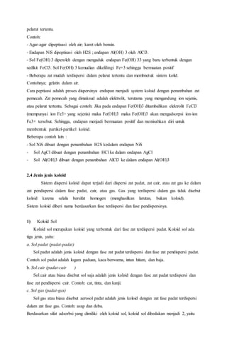pelarut tertentu.
Contoh:
- Agar-agar dipeptisasi oleh air; karet oleh bensin.
- Endapan NiS dipeptisasi oleh H2S ; endapan Al(OH) 3 oleh AlCl3.
- Sol Fe(OH) 3 diperoleh dengan mengaduk endapan Fe(OH) 33 yang baru terbentuk dengan
sedikit FeCl3. Sol Fe(OH) 3 kemudian dikelilingi Fe+3 sehingga bermuatan positif
- Beberapa zat mudah terdispersi dalam pelarut tertentu dan membnetuk sistem kolid.
Contohnya; gelatin dalam air.
Cara peptisasi adalah proses dispersinya endapan menjadi system koloid dengan penambahan zat
pemecah. Zat pemecah yang dimaksud adalah elektrolit, terutama yang mengandung ion sejenis,
atau pelarut tertentu. Sebagai contoh: Jika pada endapan Fe(OH)3 ditambahkan elektrolit FeCl3
(mempunyai ion Fe3+ yang sejenis) maka Fe(OH)3 maka Fe(OH)3 akan mengadsorpsi ion-ion
Fe3+ tersebut. Sehingga, endapan menjadi bermuatan positif dan memisahkan diri untuk
membentuk partikel-partikel koloid.
Beberapa contoh lain :
- Sol NiS dibuat dengan penambahan H2S kedalam endapan NiS
- Sol AgCl dibuat dengan penambahan HCl ke dalam endapan AgCl
- Sol Al(OH)3 dibuat dengan penambahan AlCl3 ke dalam endapan Al(OH)3
2.4 Jenis jenis koloid
Sistem dispersi koloid dapat terjadi dari dispersi zat padat, zat cair, atau zat gas ke dalam
zat pendispersi dalam fase padat, cair, atau gas. Gas yang terdispersi dalam gas tidak disebut
koloid karena selalu bersifat homogen (menghasilkan larutan, bukan koloid).
Sistem koloid diberi nama berdasarkan fase terdispersi dan fase pendispersinya.
1) Koloid Sol
Koloid sol merupakan koloid yang terbentuk dari fase zat terdispersi padat. Koloid sol ada
tiga jenis, yaitu:
a. Sol padat (padat-padat)
Sol padat adalah jenis koloid dengan fase zat padat terdispersi dan fase zat pendispersi padat.
Contoh sol padat adalah logam paduan, kaca berwarna, intan hitam, dan baja.
b. Sol cair (padat-cair )
Sol cair atau biasa disebut sol saja adalah jenis koloid dengan fase zat padat terdispersi dan
fase zat pendispersi cair. Contoh: cat, tinta, dan kanji.
c. Sol gas (padat-gas)
Sol gas atau biasa disebut aerosol padat adalah jenis koloid dengan zat fase padat terdispersi
dalam zat fase gas. Contoh: asap dan debu.
Berdasarkan sifat adsorbsi yang dimiliki oleh koloid sol, koloid sol dibedakan menjadi 2, yaitu
 
