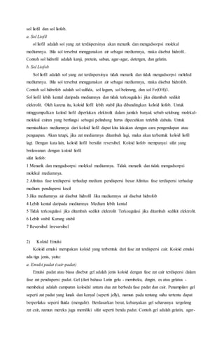 sol liofil dan sol liofob.
a. Sol Liofil
ol liofil adalah sol yang zat terdispersinya akan menarik dan mengadsorpsi molekul
mediumnya. Bila sol tersebut menggunakan air sebagai mediumnya, maka disebut hidrofil..
Contoh sol hidrofil adalah kanji, protein, sabun, agar-agar, detergen, dan gelatin.
b. Sol Liofob
Sol liofil adalah sol yang zat terdispersinya tidak menarik dan tidak mengadsorpsi molekul
mediumnya. Bila sol tersebut menggunakan air sebagai mediumnya, maka disebut hidrofob.
Contoh sol hidrofob adalah sol sulfida, sol logam, sol belerang, dan sol Fe(OH)3.
Sol liofil lebih kental daripada mediumnya dan tidak terkoagulalsi jika ditambah sedikit
elektrolit. Oleh karena itu, koloid liofil lebih stabil jika dibandingkan koloid liofob. Untuk
mtnggumpalkan koloid liofil diperlukan elektrolit dalam jumlah banyak sebab selubung molekul-
molekul cairan yang berfungsi sebagai pelindung harus dipecahkan terlebih dahulu. Untuk
memisahkan mediumnya dari koloid liofil dapat kita lakukan dengan cara pengendapan atau
penguapan. Akan tetapi, jika zat mediumnya ditambah lagi, maka akan terbentuk koloid liofil
lagi. Dengan kata lain, koloid liofil bersifat reversibel. Koloid liofob mempunyai sifat yang
brelawanan dengan koloid liofil
sifat liofob:
1 Menarik dan mengadsorpsi molekul mediumnya. Tidak menarik dan tidak mengadsorpsi
molekul mediumnya.
2 Afinitas fase terdispersi terhadap medium pendispersi besar Afinitas fase terdispersi terhadap
medium pendispersi kecil
3 Jika mediumnya air disebut hidrofil Jika mediumnya air disebut hidrofob
4 Lebih kental daripada mediumnya Medium lebih kental
5 Tidak terkoagulasi jika ditambah sedikit elektrolit Terkoagulasi jika ditambah sedikit elektrolit.
6 Lebih stabil Kurang stabil
7 Reversibel Irreversibel
2) Koloid Emulsi
Koloid emulsi merupakan koloid yang terbentuk dari fase zat terdispersi cair. Koloid emulsi
ada tiga jenis, yaitu:
a. Emulsi padat (cair-padat)
Emulsi padat atau biasa disebut gel adalah jenis koloid dengan fase zat cair terdispersi dalam
fase zat pendispersi padat. Gel (dari bahasa Latin gelu - membeku, dingin, es atau gelatus -
membeku) adalah campuran koloidal antara dua zat berbeda fase padat dan cair. Penampilan gel
seperti zat padat yang lunak dan kenyal (seperti jelly), namun pada rentang suhu tertentu dapat
berperilaku seperti fluida (mengalir). Berdasarkan berat, kebanyakan gel seharusnya tergolong
zat cair, namun mereka juga memiliki sifat seperti benda padat. Contoh gel adalah gelatin, agar-
 