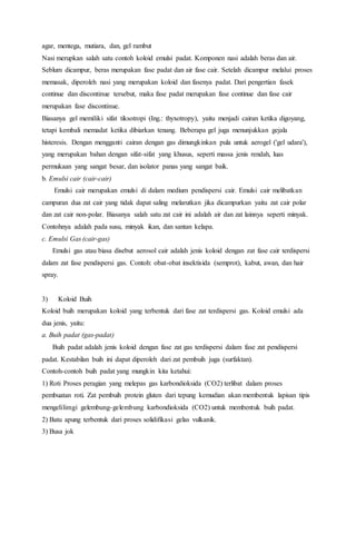 agar, mentega, mutiara, dan, gel rambut
Nasi merupkan salah satu contoh koloid emulsi padat. Komponen nasi adalah beras dan air.
Seblum dicampur, beras merupakan fase padat dan air fase cair. Setelah dicampur melalui proses
memasak, diperoleh nasi yang merupakan koloid dan fasenya padat. Dari pengertian fasek
continue dan discontinue tersebut, maka fase padat merupakan fase continue dan fase cair
merupakan fase discontinue.
Biasanya gel memiliki sifat tiksotropi (Ing.: thyxotropy), yaitu menjadi cairan ketika digoyang,
tetapi kembali memadat ketika dibiarkan tenang. Beberapa gel juga menunjukkan gejala
histeresis. Dengan mengganti cairan dengan gas dimungkinkan pula untuk aerogel ('gel udara'),
yang merupakan bahan dengan sifat-sifat yang khusus, seperti massa jenis rendah, luas
permukaan yang sangat besar, dan isolator panas yang sangat baik.
b. Emulsi cair (cair-cair)
Emulsi cair merupakan emulsi di dalam medium pendispersi cair. Emulsi cair melibatkan
campuran dua zat cair yang tidak dapat saling melarutkan jika dicampurkan yaitu zat cair polar
dan zat cair non-polar. Biasanya salah satu zat cair ini adalah air dan zat lainnya seperti minyak.
Contohnya adalah pada susu, minyak ikan, dan santan kelapa.
c. Emulsi Gas (cair-gas)
Emulsi gas atau biasa disebut aerosol cair adalah jenis koloid dengan zat fase cair terdispersi
dalam zat fase pendispersi gas. Contoh: obat-obat insektisida (semprot), kabut, awan, dan hair
spray.
3) Koloid Buih
Koloid buih merupakan koloid yang terbentuk dari fase zat terdispersi gas. Koloid emulsi ada
dua jenis, yaitu:
a. Buih padat (gas-padat)
Buih padat adalah jenis koloid dengan fase zat gas terdispersi dalam fase zat pendispersi
padat. Kestabilan buih ini dapat diperoleh dari zat pembuih juga (surfaktan).
Contoh-contoh buih padat yang mungkin kita ketahui:
1) Roti Proses peragian yang melepas gas karbondioksida (CO2) terlibat dalam proses
pembuatan roti. Zat pembuih protein gluten dari tepung kemudian akan membentuk lapisan tipis
mengelilimgi gelembung-gelembung karbondioksida (CO2) untuk membentuk buih padat.
2) Batu apung terbentuk dari proses solidifikasi gelas vulkanik.
3) Busa jok
 