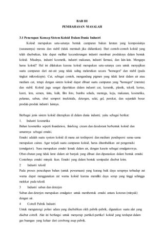 BAB III
PEMBAHASAN MASALAH
3.1 Penerapan Konsep Sistem Koloid Dalam Dunia Industri
Koloid merupakan satu-satunya bentuk campuran bukan larutan yang komposisinya
(susunannya) merata dan stabil (tidak memisah jika didiamkan). Dari contoh-contoh koloid yang
telah disebutkan, kita dapat melihat kecenderungan industri membuat produknya dalam bentuk
koloid. Misalnya, industri kosmetik, industri makanan, industri farmasi, dan lain-lain. Mengapa
harus koloid? Hal ini dilakukan karena koloid merupakan satu-satunya cara untuk menyajikan
suatu campuran dari zat-zat yang tidak saling melarutkan secara "homogen" dan stabil (pada
tingkat mikroskopis). Cat, sebagai contoh, mengandung pigmen yang tidak larut dalam air atau
medium cat, tetapi dengan sistem koloid dapat dibuat suatu campuran yang "homogen" (merata)
dan stabil. Koloid juga sangat diperlukan dalam industri cat, keramik, plastik, tekstil, kertas,
karet, lem, semen, tinta, kulit, film foto, bumbu selada, mentega, keju, makanan, kosmetika,
pelumas, sabun, obat semprot insektisida, detergen, selai, gel, perekat, dan sejumlah besar
produk-produk industri lainnya.
Berbagai jenis sistem koloid diterapkan di dalam dunia industri, yaitu sebagai berikut:
1. Industri kosmetika
Bahan kosmetika seperti foundation, finishing cream dan deodorant berbentuk koloid dan
umumnya sebagai emulsi.
Emulsi adalah suatu system koloid di mana zat terdispersi dan medium pendispersi sama-sama
merupakan cairan. Agar terjadi suatu campuran koloid, harus ditambahkan zat pengemulsi
(emulgator). Susu merupakan emulsi lemak dalam air, dengan kasein sebagai emulgatornya.
Obat-obatan yang tidak larut dalam air banyak yang dibuat dan dipanaskan dalam bentuk emulsi.
Contohnya emulsi minyak ikan. Emulsi yang dalam bentuk semipadat disebut krim.
2 Industri tekstil
Pada proses pencelupan bahan (untuk pewarnaan) yang kurang baik daya serapnya terhadap zat
warna dapat menggunakan zat warna koloid karena memiliki daya serap yang tinggi sehingga
melekat pada tekstil.
3 Industri sabun dan deterjen
Sabun dan deterjen merupakan emulgator untuk membentuk emulsi antara kotoran (minyak)
dengan air.
4 Cotrell Pabrik Industri
Untuk mengurangi polusi udara yang disebabkan oleh pabrik-pabrik, digunakan suatu alat yang
disebut cotrell. Alat ini berfungsi untuk menyerap partikel-partikel koloid yang terdapat dalam
gas buangan yang keluar dari cerobong asap pabrik.
 