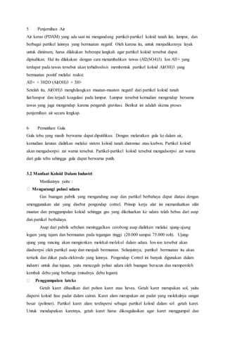 5 Penjernihan Air
Air keran (PDAM) yang ada saat ini mengandung partikel-partikel koloid tanah liat, lumpur, dan
berbagai partikel lainnya yang bermuatan negatif. Oleh karena itu, untuk menjadikannya layak
untuk diminum, harus dilakukan beberapa langkah agar partikel koloid tersebut dapat
dipisahkan. Hal itu dilakukan dengan cara menambahkan tawas (Al2(SO4)3). Ion Al3+ yang
terdapat pada tawas tersebut akan terhidroslisis membentuk partikel koloid Al(OH)3 yang
bermuatan positif melalui reaksi:
Al3+ + 3H2O (Al(OH)3 + 3H+
Setelah itu, Al(OH)3 menghilangkan muatan-muatan negatif dari partikel koloid tanah
liat/lumpur dan terjadi koagulasi pada lumpur. Lumpur tersebut kemudian mengendap bersama
tawas yang juga mengendap karena pengaruh gravitasi. Berikut ini adalah skema proses
penjernihan air secara lengkap.
6 Pemutihan Gula
Gula tebu yang masih berwarna dapat diputihkan. Dengan melarutkan gula ke dalam air,
kemudian larutan dialirkan melalui sistem koloid tanah diatomae atau karbon. Partikel koloid
akan mengadsorpsi zat warna tersebut. Partikel-partikel koloid tersebut mengadsorpsi zat warna
dari gula tebu sehingga gula dapat berwarna putih.
3.2 Manfaat Koloid Dalam Industri
Manfaatnya yaitu :
Mengurangi polusi udara
Gas buangan pabrik yang mengandung asap dan partikel berbahaya dapat diatasi dengan
smenggunakan alat yang disebut pengendap cottrel. Prinsip kerja alat ini memanfaatkan sifat
muatan dan penggumpalan koloid sehingga gas yang dikeluarkan ke udara telah bebas dari asap
dan partikel berbahaya.
Asap dari pabrik sebelum meninggalkan cerobong asap dialirkan melalui ujung-ujung
logam yang tajam dan bermuatan pada tegangan tinggi (20.000 sampai 75.000 volt). Ujung-
ujung yang runcing akan mengionkan molekul-molekul dalam udara. Ion-ion tersebut akan
diadsorpsi oleh partikel asap dan menjadi bermuatan. Selanjutnya, partikel bermuatan itu akan
tertarik dan diikat pada elektrode yang lainnya. Pengendap Cottrel ini banyak digunakan dalam
industri untuk dua tujuan, yaitu mencegah polusi udara oleh buangan beracun dan memperoleh
kembali debu yang berharga (misalnya debu logam).
Penggumpalan lateks
Getah karet dihasilkan dari pohon karet atau hevea. Getah karet merupakan sol, yaitu
dispersi koloid fase padat dalam cairan. Karet alam merupakan zat padat yang molekulnya sangat
besar (polimer). Partikel karet alam terdispersi sebagai partikel koloid dalam sol getah karet.
Untuk mendapatkan karetnya, getah karet harus dikoagulasikan agar karet menggumpal dan
 