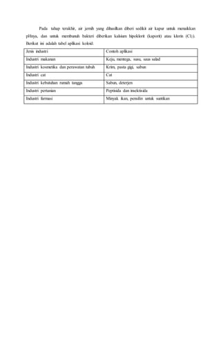 Pada tahap terakhir, air jernih yang dihasilkan diberi sedikit air kapur untuk menaikkan
pHnya, dan untuk membunuh bakteri diberikan kalsium hipoklorit (kaporit) atau klorin (Cl2).
Berikut ini adalah tabel aplikasi koloid:
Jenis industri Contoh aplikasi
Industri makanan Keju, mentega, susu, saus salad
Industri kosmetika dan perawatan tubuh Krim, pasta gigi, sabun
Industri cat Cat
Industri kebutuhan rumah tangga Sabun, deterjen
Industri pertanian Peptisida dan insektisida
Industri farmasi Minyak ikan, pensilin untuk suntikan
 