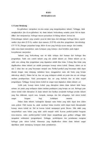 BAB I
PENDAHULUAN
1.1 Latar Belakang
Era globalisasi merupakan era atau zaman yang mengedepankan industri. Sehingga, tidak
mengherankan jika di era globalisasi ini, dunia industri berkembang semakin pesat. Hal ini dapat
dilihat dari menjamurnya berbagai macam perusahaan di bidang industri dewasa ini.
Perkembangan industri yang semakin pesat ini tidak lepas dari dukungan berbagai faktor, seperti
sumber daya alam (S D A), sumber daya manusia (S D M), serta ilmu pengetahuan dan teknologi
(I P T E K). Dengan perpaduan ketiga faktor di atas yang bekerja secara sinergis dan continue,
maka akan dapat menciptakan suatu kemajuan yang tentunya akan berimbas pada tingkat
kesejahteraan masyarakat.
Industri yang berkembang saat ini tidak terlepas dari bantuan dari berbagai ilmu
pengetahuan. Salah satu contoh industri yang ada adalah industri cat. Dalam industri cat ini,
salah satu cabang ilmu pengetahuan yang digunakan adalah ilmu kimia. Cabang ilmu kimia yang
diaplikasikan dalam industri cat adalah penerapan konsep sistem koloid. Dimana, dalam cat ini
ada 2 (dua) fase zat yang bercampur menjadi satu. Partikel-partikel yang bercampur tidak dapat
diamati dengan mata telanjang, melainkan harus menggunakan suatu alat bantu yang berupa
mikroskop ultra[1]. Dalam hal ini, fase zat yang terdispersi adalah zat padat dan zat cair sebagai
medium pendispersinya. Pada pencampuran dua zat yang berbeda fase ini tidak terjadi
pengendapan. Sehingga konsep sistem koloid ini sangat tepat digunakan dalam industri cat.
Lebih jauh, konsep sistem koloid yang diterapkan dalam dunia industri tidak hanya
sebatas zat padat yang terdispersi dalam medium pendispersi yang berupa zat cair. Berbagai jenis
sistem koloid telah diterapkan di dunia industri dan hasilnya terciptalah berbagai produk industri
yang bisa dinikmati, seperti susu, kerupuk, mentega, dan lain sebagainya. Jadi sistem koloid
sangat berguna bagi kehidupan manusia.
Dalam dunia industri, kadangkala dijumpai suatu bahan yang tidak dapat larut dalam
suatu pelarut. Oleh karena itu, untuk membuat bahan tersebut stabil (dapat larut) diterapkanlah
konsep sistem koloid ini. Hal ini karena koloid mempunyai gerak Brown. Sifat inilah yang
menyebabkan suatu bahan yang tidak stabil menjadi stabil. Karena partikel-partikel bergerak
terus-menerus, maka partikel-partikel koloid dapat mengimbangi gaya grafitasi sehingga tidak
mengalami sedimentasi (pengendapan). Sehingga, pembelajaran dan pemahaman mengenai
berbagai jenis sistem koloid, khususnya yang diaplikasikan dalam dunia industri sangat
diperlukan untuk menunjang kemajuan dunia perindustrian.
 