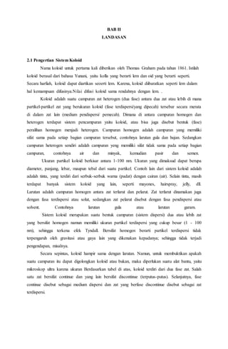 BAB II
LANDASAN
2.1 Pengertian Sistem Koloid
Nama koloid untuk pertama kali diberikan oleh Thomas Graham pada tahun 1861. Istilah
koloid berasal dari bahasa Yunani, yaitu kolla yang berarti lem dan oid yang berarti seperti.
Secara harfiah, koloid dapat diartikan seoerti lem. Karena, koloid diibaratkan seperti lem dalam
hal kemampuan difusinya.Nilai difusi koloid sama rendahnya dengan lem. .
Koloid adalah suatu campuran zat heterogen (dua fase) antara dua zat atau lebih di mana
partikel-partikel zat yang berukuran koloid (fase terdispersi/yang dipecah) tersebar secara merata
di dalam zat lain (medium pendispersi/ pemecah). Dimana di antara campuran homogen dan
heterogen terdapat sistem pencampuran yaitu koloid, atau bisa juga disebut bentuk (fase)
peralihan homogen menjadi heterogen. Campuran homogen adalah campuran yang memiliki
sifat sama pada setiap bagian campuran tersebut, contohnya larutan gula dan hujan. Sedangkan
campuran heterogen sendiri adalah campuran yeng memiliki sifat tidak sama pada setiap bagian
campuran, contohnya air dan minyak, kemudian pasir dan semen.
Ukuran partikel koloid berkisar antara 1-100 nm. Ukuran yang dimaksud dapat berupa
diameter, panjang, lebar, maupun tebal dari suatu partikel. Contoh lain dari sistem koloid adalah
adalah tinta, yang terdiri dari serbuk-serbuk warna (padat) dengan cairan (air). Selain tinta, masih
terdapat banyak sistem koloid yang lain, seperti mayones, hairspray, jelly, dll.
Larutan adalah campuran homogen antara zat terlarut dan pelarut. Zat terlarut dinamakan juga
dengan fasa terdispersi atau solut, sedangkan zat pelarut disebut dengan fasa pendispersi atau
solvent. Contohnya larutan gula atau larutan garam.
Sistem koloid merupakan suatu bentuk campuran (sistem dispersi) dua atau lebih zat
yang bersifat homogen namun memiliki ukuran partikel terdispersi yang cukup besar (1 - 100
nm), sehingga terkena efek Tyndall. Bersifat homogen berarti partikel terdispersi tidak
terpengaruh oleh gravitasi atau gaya lain yang dikenakan kepadanya; sehingga tidak terjadi
pengendapan, misalnya.
Secara sepintas, koloid hampir sama dengan larutan. Namun, untuk membuktikan apakah
suatu campuran itu dapat digolongkan koloid atau bukan, maka diperlukan suatu alat bantu, yaitu
mikroskop ultra karena ukuran Berdasarkan tabel di atas, koloid terdiri dari dua fase zat. Salah
satu zat bersifat continue dan yang lain bersifat discontinue (terputus-putus). Selanjutnya, fase
continue disebut sebagai medium dispersi dan zat yang berfase discontinue disebut sebagai zat
terdispersi.
 