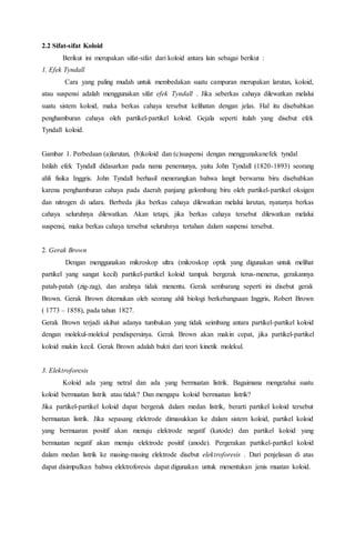 2.2 Sifat-sifat Koloid
Berikut ini merupakan sifat-sifat dari koloid antara lain sebagai berikut :
1. Efek Tyndall
Cara yang paling mudah untuk membedakan suatu campuran merupakan larutan, koloid,
atau suspensi adalah menggunakan sifat efek Tyndall . Jika seberkas cahaya dilewatkan melalui
suatu sistem koloid, maka berkas cahaya tersebut kelihatan dengan jelas. Hal itu disebabkan
penghamburan cahaya oleh partikel-partikel koloid. Gejala seperti itulah yang disebut efek
Tyndall koloid.
Gambar 1. Perbedaan (a)larutan, (b)koloid dan (c)suspensi dengan menggunakanefek tyndal
Istilah efek Tyndall didasarkan pada nama penemunya, yaitu John Tyndall (1820-1893) seorang
ahli fisika Inggris. John Tyndall berhasil menerangkan bahwa langit berwarna biru disebabkan
karena penghamburan cahaya pada daerah panjang gelombang biru oleh partikel-partikel oksigen
dan nitrogen di udara. Berbeda jika berkas cahaya dilewatkan melalui larutan, nyatanya berkas
cahaya seluruhnya dilewatkan. Akan tetapi, jika berkas cahaya tersebut dilewatkan melalui
suspensi, maka berkas cahaya tersebut seluruhnya tertahan dalam suspensi tersebut.
2. Gerak Brown
Dengan menggunakan mikroskop ultra (mikroskop optik yang digunakan untuk melihat
partikel yang sangat kecil) partikel-partikel koloid tampak bergerak terus-menerus, gerakannya
patah-patah (zig-zag), dan arahnya tidak menentu. Gerak sembarang seperti ini disebut gerak
Brown. Gerak Brown ditemukan oleh seorang ahli biologi berkebangsaan Inggris, Robert Brown
( 1773 – 1858), pada tahun 1827.
Gerak Brown terjadi akibat adanya tumbukan yang tidak seimbang antara partikel-partikel koloid
dengan molekul-molekul pendispersinya. Gerak Brown akan makin cepat, jika partikel-partikel
koloid makin kecil. Gerak Brown adalah bukti dari teori kinetik molekul.
3. Elektroforesis
Koloid ada yang netral dan ada yang bermuatan listrik. Bagaimana mengetahui suatu
koloid bermuatan listrik atau tidak? Dan mengapa koloid bermuatan listrik?
Jika partikel-partikel koloid dapat bergerak dalam medan listrik, berarti partikel koloid tersebut
bermuatan listrik. Jika sepasang elektrode dimasukkan ke dalam sistem koloid, partikel koloid
yang bermuaran positif akan menuju elektrode negatif (katode) dan partikel koloid yang
bermuatan negatif akan menuju elektrode positif (anode). Pergerakan partikel-partikel koloid
dalam medan listrik ke masing-masing elektrode disebut elektroforesis . Dari penjelasan di atas
dapat disimpulkan bahwa elektroforesis dapat digunakan untuk menentukan jenis muatan koloid.
 