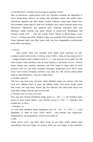 (a) Sel elektroforesis sederhana dan (b) pemaparan pengendap Cottrell
Pada sel elektroforesis, partikel-partikel koloid akan dinetralkan muatannya dan digumpalkan di
bawah masing-rnasing elektrode. Di samping untuk menentukan muatan suatu partikel koloid,
elektroforesis digunakan pula dalam industri, misalnya pembuatan sarung tangan dengan karet.
Pada pembuatan sarung tangan ini, getah karet diendapkan pada cetakan berbentuk tangan secara
elektroforesis. Elektroforesis juga digunakan untuk mengurangi pencemaran udara yang
dikeluarkan melalui cerobong asap pabrik. Metode ini pertama-tama dikembangkan oleh
Frederick Cottrell (1877 - 1948) dari Amerika Serikat. Metode ini dikenal dengan metode
Cottrell . Cerobong asap pabrik dilengkapi dengan suatu pengendap listrik (pengendap Cottrell),
berupa lempengan logam yang diberi muatan listrik yang akan menggumpalkan partikel-partikel
koloid dalam asap buangan.
4. Absorpsi
Suatu partikel koloid akan bermuatan listrik apabila terjadi penyerapan ion pada
permukaan partikel koloid tersebut. Contohnya, koloid Fe(OH) 3 dalam air akan menyerap ion H
+ sehingga bermuatan positif, sedangkan koloid As 2 S 3 akan menyerap ion-ion negatif. Kita tahu
bahwa peristiwa ketika permukaan suatu zat dapat menyerap zat lain disebut absorpsi . Berbeda
dengan absorpsi pada umumnya, penyerapan yang hanya sampai ke bagian dalam di bawah
permukaan suatu zat, suatu koloid mempunyai kemampuan mengabsorpsi ion-ion. Hal itu terjadi
karena koloid tersebut mempunyai permukaan yang sangat luas. Sifat absorpsi partikel-partikel
koloid ini dapat dimanfaatkan, antara lain sebagai berikut.
a. Pemutihan gula pasir
Gula pasir yang masih kotor (berwarna coklat) diputihkan dengan cara absorpsi. Gula yang
masih kotor dilarutkan dalam air panas, lalu dialirkan melalui sistem koloid, berupa mineral
halus berpori atau arang tulang. Kotoran gula akan diabsorpsi oleh mineral halus berpori atau
arang tulang sehingga diperoleh gula berwarna putih.
b. Pewarnaan serat wol, kapas, atau sutera
Serat yang akan diwarnai dicampurkan dengan garam A1 2 (SO 4 ) 3, lalu dicelupkan dalam
larutan zat warna. Koloid Al(OH) 3 yang terbentuk, karena A1 2 (SO 4 ) 3 terhidrolisis, akan
mengabsorpsi zat warna.
c. Penjernihan air
Air keruh dapat dijernihkan dengan menggunakan tawas (K 2 SO 4 A1 2 (SO 4 ) 3 ) yang
ditambahkan ke dalam air keruh. Koloid Al(OH) 3 yang terbentuk akan mengabsorpsi,
menggumpalkan, dan mengendapkan kotoran-kotoran dalam air.
d. Obat
Serbuk karbon (norit), yang dibuat dalam bentuk pil atau tablet, apabila diminum dapat
menyembuhkan sakit perut dengan cara absorpsi. Dalam usus, norit dengan air akan membentuk
 