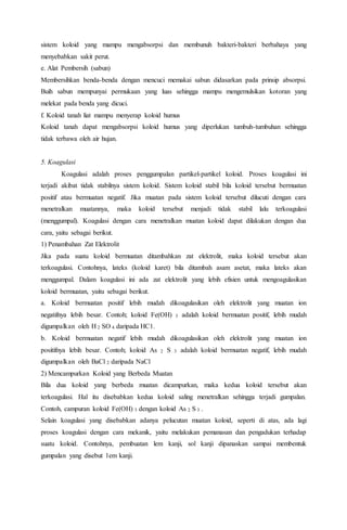 sistem koloid yang mampu mengabsorpsi dan membunuh bakteri-bakteri berbahaya yang
menyebabkan sakit perut.
e. Alat Pembersih (sabun)
Membersihkan benda-benda dengan mencuci memakai sabun didasarkan pada prinsip absorpsi.
Buih sabun mempunyai permukaan yang luas sehingga mampu mengemulsikan kotoran yang
melekat pada benda yang dicuci.
f. Koloid tanah liat mampu menyerap koloid humus
Koloid tanah dapat mengabsorpsi koloid humus yang diperlukan tumbuh-tumbuhan sehingga
tidak terbawa oleh air hujan.
5. Koagulasi
Koagulasi adalah proses penggumpalan partikel-partikel koloid. Proses koagulasi ini
terjadi akibat tidak stabilnya sistem koloid. Sistem koloid stabil bila koloid tersebut bermuatan
positif atau bermuatan negatif. Jika muatan pada sistem koloid tersebut dilucuti dengan cara
menetralkan muatannya, maka koloid tersebut menjadi tidak stabil lalu terkoagulasi
(menggumpal). Koagulasi dengan cara menetralkan muatan koloid dapat dilakukan dengan dua
cara, yaitu sebagai berikut.
1) Penambahan Zat Elektrolit
Jika pada suatu koloid bermuatan ditambahkan zat elektrolit, maka koloid tersebut akan
terkoagulasi. Contohnya, lateks (koloid karet) bila ditambah asam asetat, maka lateks akan
menggumpal. Dalam koagulasi ini ada zat elektrolit yang lebih efisien untuk mengoagulasikan
koloid bermuatan, yaitu sebagai berikut.
a. Koloid bermuatan positif lebih mudah dikoagulasikan oleh elektrolit yang muatan ion
negatifnya lebih besar. Contoh; koloid Fe(OH) 3 adalah koloid bermuatan positif, lebih mudah
digumpalkan oleh H 2 SO 4 daripada HC1.
b. Koloid bermuatan negatif lebih mudah dikoagulasikan oleh elektrolit yang muatan ion
positifnya lebih besar. Contoh; koloid As 2 S 3 adalah koloid bermuatan negatif, lebih mudah
digumpalkan oleh BaCl 2 daripada NaCl
2) Mencampurkan Koloid yang Berbeda Muatan
Bila dua koloid yang berbeda muatan dicampurkan, maka kedua koloid tersebut akan
terkoagulasi. Hal itu disebabkan kedua koloid saling menetralkan sehingga terjadi gumpalan.
Contoh, campuran koloid Fe(OH) 3 dengan koloid As 2 S 3 .
Selain koagulasi yang disebabkan adanya pelucutan muatan koloid, seperti di atas, ada lagi
proses koagulasi dengan cara mekanik, yaitu melakukan pemanasan dan pengadukan terhadap
suatu koloid. Contohnya, pembuatan lem kanji, sol kanji dipanaskan sampai membentuk
gumpalan yang disebut 1em kanji.
 