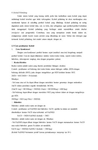8. Koloid Pelindung
Untuk sistem koloid yang kurang stabil, perlu kita tambahkan suatu koloid yang dapat
melindungi koloid tersebut agar tidak terkoagulasi. Koloid pelindung ini akan membungkus atau
membentuk lapisan di sekeliling partikel koloid yang dilindungi. Koloid pelindung ini sering
digunakan pada sistem koloid tinta, cat, es krim, dan sebagainya; agar partikel-partikel koloidnya
tidak menggumpal. Koloid pelindung yang berfungsi untuk menstabilkan emulsi disebut
emulgator (zat pengemulsi). Contohnya, susu yang merupakan emulsi lemak dalam air,
emulgatornya adalah kasein (suatu protein yang dikandung air susu). Sabun dan detergen juga
termasuk koloid pehindung dari emulsi antara minyak dengan air.
2.3 Cara pembuatan Koloid
1. Cara Kondensasi
Dengan cara kondensasi partikel larutan sejati (molekul atau ion) bergabung menjadi
partikel koloid. Cara ini dapat diliakukan melalui reaksi-reaksi kimia, seperti reaksi redoks,
hidrolisis, dekomposisi rangkap, atau dengan pergantian pelarut.
Reaksi Redoks
Reaksi redoks adalah reaksi yang disertai perubahan bilangan oksidasi.
Contoh : pembuatan sol belerang dari reaksi kimia antara hidrogen sulfida (H2S) dengan
belerang dioksida (SO2), yaitu dengan mengalirkan gas H2S kedalam larutan SO2.
2H2S + SO2 2H2O + 3S (koloid)
Misalnya:
- Sol emas atau sol Au dapat dibuat dengan mereduksi larutan garamnya dengan melarutkan
AuCl3 dalam pereduksi organik formaldehida HCOH;
2AuCl3 (aq) + HCOH(aq) + 3H2O(l) 2Au(s) + HCOOH(aq) + 6HCl(aq)
- Sol belerang dapat dibuat dengan mereduksi SO2 yang terlarut dalam air dengan mengalirnya
gas H2S:
2H2S(g) + SO2 (aq) 3S(s) + 2H2O(l)
Hidrolisis
Hidrolisis adalah reaksi suatu zat dengan air.
Contoh : pembuatan sol Fe(OH)3 dari hidrolisis FeCl3. apabila ke dalam air mendidih
ditambahkan larutan FeCl3 akan terbentuk sol Fe(OH)3.
FeCl3 + 3H2O Fe(OH)3 (koloid) + 3HCl
Hidrolisis adalah reaksi suatu zat dengan air. Misalnya:
- Sol Fe(OH3) dapat dibuat dengan hidrolisis larutan FeCl3 dengan memanaskan larutan FeCl3
atau reaksi hidrolisis garam Fe dalam air mendidih;
FeCl3 (aq) + 3H2O(l) Fe(OH) 3 (koloid) + 3HCl(aq)
(Koloid Fe(OH)3 bermuatan positif karena permukaannya menyerap ion H+)
 